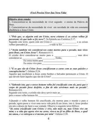 (Você Precisa Viver Sua Nova Vida)
Objetivo deste estudo:
1. Conscientizar-se da necessidade de viver segundo o ensino da Palavra de
Deus.
2. Conscientizar-se da necessidade de viver em novidade de vida em constante
obediência a Jesus Cristo.
1."Pelo que, se alguém está em Cristo, nova criatura é; as coisas velhas já
passaram; eis que tudo se fez novo". 2a.Epístola aos Corintios:5:17.
Segundo este texto, quem está em Cristo é __________ _________ e as coisas
velhas (passado) já _________________, e tudo se fez _____________
2."Assim também vós considerai-vos como mortos para o pecado, mas vivos
para Deus, em Cristo Jesus". Romanos:6:11.
O cristão deve considerar-se morto para o __________________, mas deve
considerar-se ____________ para __________. Então,
Eu estou morto para ___________________
Eu estou vivo para ____________________
3."E os que são de Cristo Jesus crucificaram a carne com as suas paixões e
concupiscências". Gálatas:5:24.
Aqueles que receberam a Jesus como Senhor e Salvador pertencem a Cristo. O
que devem fazer àqueles que são de Cristo? _____________________________
_______________________________________________________________
4."Sabendo isto, que o nosso homem velho foi crucificado com ele, para que o
corpo do pecado fosse desfeito, a fim de não servirmos mais ao pecado".
Romanos:6:6.
Segundo este texto, o cristão não deve servir mais ao_______________________
pois o nosso velho homem foi ___________________.
5.Quando o velho homem foi crucificado, ele morreu para o mundo e para o
pecado, agora passa a viver uma nova vida pela fé em Jesus, isto é, Jesus produz
em nós o desejo de fazer a sua vontade. Observe o seguinte texto bíblico:
"Já estou crucificado com Cristo; e vivo, não mais eu, mas Cristo vive em
mim; e a vida que agora vivo na carne, vivo-a na fé no filho de Deus, o qual
me amou, e se entregou a si mesmo por mim". Gálatas:2:20.
4
 