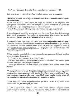 3.3.A sua vida depois de receber Jesus como Senhor, versículos 14-15.
Leia o versículo 15 e complete a frase. Paulo se tornou uma _testemunha_
*Verifique junto ao seu discípulo como ele aplicaria na sua vida as três etapas
descritas acima.
4.Leia João 9:25-27. Jesus curou um cego de nascença e os religiosos não
conseguiam aceitar como sendo um milagre de Deus e afirmavam que Jesus era
um pecador. O que o cego respondeu ao ser interrogado?
_vers.25 Se é pecador, não sei; uma coisa sei: eu era cego, e agora vejo_
O cego falava do que tinha acontecido com ele, o que Jesus tinha feito em sua
vida. Isto é testemunho. Agora observe as perguntas feita ao cego no vers.26
Escreva-as:_Que foi que te fez? Como te abriu os olhos?_.
É importante notar que o encontro com Jesus é uma experiência sobrenatural.
Conhecer Jesus não é simplesmente conhececer intelectualmente o que a Bíblia
diz, senão que também experimentar o que a Bíblia diz a respeito de Jesus: é
um conhecimento bíblico-empírico (Significa um conhecimento via
“experiência pessoal”)
5.Uma sugestão para ajudá-lo no seu testemunho: escreva numa folha de papel as
seguintes etapas da sua vida:
5.1.Como era sua vida antes de aceitar a Cristo?
5.2.Como você aceitou a Jesus como seu Senhor e Salvador? Você lembra quem
falou de Jesus para você pela primeira vez?
5.3.O que mudou na sua vida depois que recebeu Jesus Cristo como o seu
Senhor?
** É importante que o seu discípulo tenha plena consciência de que a pessoa
de Jesus traz mudança para a vida diária. Deve haver uma consciência de que
está seguindo a Jesus e não uma comunidade onde o culto é bom, onde há
curas, milagres, assistência. Jesus deve ser a pessoa principal
6.Leia Atos:2:32. Pedro pregando declara que ele e os outros apóstolos eram
testemunhas da _ressurreição_ de Jesus.
7. Leia Atos:4:12-20. Pedro e João, diante dum tribunal, religioso foram
questionados na sua fé. O vers. 13 nos diz que Pedro e João na sua intrepidez
40
 