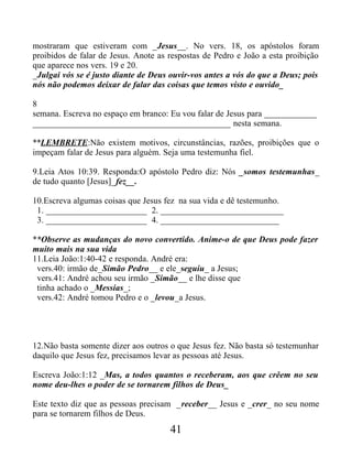 mostraram que estiveram com _Jesus__. No vers. 18, os apóstolos foram
proibidos de falar de Jesus. Anote as respostas de Pedro e João a esta proibição
que aparece nos vers. 19 e 20.
_Julgai vós se é justo diante de Deus ouvir-vos antes a vós do que a Deus; pois
nós não podemos deixar de falar das coisas que temos visto e ouvido_
8
semana. Escreva no espaço em branco: Eu vou falar de Jesus para ____________
_____________________________________________ nesta semana.
**LEMBRETE:Não existem motivos, circunstâncias, razões, proibições que o
impeçam falar de Jesus para alguém. Seja uma testemunha fiel.
9.Leia Atos 10:39. Responda:O apóstolo Pedro diz: Nós _somos testemunhas_
de tudo quanto [Jesus]_fez__.
10.Escreva algumas coisas que Jesus fez na sua vida e dê testemunho.
1. _______________________ 2. ____________________________
3. _______________________ 4. ___________________________
**Observe as mudanças do novo convertido. Anime-o de que Deus pode fazer
muito mais na sua vida
11.Leia João:1:40-42 e responda. André era:
vers.40: irmão de_Simão Pedro__ e ele_seguiu_ a Jesus;
vers.41: André achou seu irmão _Simão__ e lhe disse que
tinha achado o _Messias_;
vers.42: André tomou Pedro e o _levou_a Jesus.
12.Não basta somente dizer aos outros o que Jesus fez. Não basta só testemunhar
daquilo que Jesus fez, precisamos levar as pessoas até Jesus.
Escreva João:1:12 _Mas, a todos quantos o receberam, aos que crêem no seu
nome deu-lhes o poder de se tornarem filhos de Deus_
Este texto diz que as pessoas precisam _receber__ Jesus e _crer_ no seu nome
para se tornarem filhos de Deus.
41
 