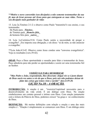 **Motive o novo convertido (seu discípulo) a não somente testemunhar da sua
fé, mas de levar pessoas até Jesus para que entreguem as suas vidas. Torne o
seu discípulo num ganhador de vidas
13. Leia 2a.Timóteo 2:1-2 e observe como Paulo "transmitiu"o seu ensino, o seu
testemunho.
De Paulo para _Timóteo_
de Timóteo para _Homens fiéis_
de homens fiéis para _outros__
14. Leia 1a.Coríntios:9:16. Como Paulo sentia a necessidade de pregar o
evangelho? _Era imposta essa obrigação, e ele disse: “ai de mim, se não anunciar
o evangelho.
**Leia João:4:5-42. Observe como Jesus conduz uma "conversa evangelística".
Veja os resultados (vers.39-42).
ORAR: Peça a Deus oportunidade e ousadia para falar e testemunhar de Jesus.
Peça sabedoria para não perder as oportunidades e assim ser uma testemunha fiel
ao Senhor.
VERSÍCULO PARA MEMORIZAR
"Mas Pedro e João, respondendo, lhes disseram: Julgai vós se é justo diante
de Deus ouvir-vos antes a vós do que a Deus; pois nós não podemos deixar de
falar das coisas que temos visto e ouvido" Atos:4:19-20.
LIÇÃO No.10 - A ORAÇÃO.
INTRODUÇÃO: A oração é um "exercicio"espiritual necessário para o
desenvolvimento da vida cristã. É um diálogo com Deus. Na oração
estabelecemos um contato pessoal e intímo com Deus. Com oração juntamente
com a leitura da Palavra de Deus, podemos crescer "na graça e no conhecimento
de Deus.
DEFINIÇÃO: Há muitas definições com relação a oração e uma das mais
simples é : "Oração é simplesmente se comunicar com Deus. É um diálogo entre
42
 