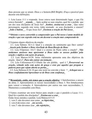 duas pessoas que se amam -Deus e o homem.(Bill Bright). (Faça o possível para
decorar esta definição).
1. Leia Lucas 11:1 e responda. Jesus estava num determinado lugar, o que Ele
estava fazendo? __orando__. Após acabar as suas orações, qual foi o pedido que
um dos seus discípulos de Jesus fez? _Senhor, ensina-nos a orar_. Que outro
personagem, segundo este texto, tinha ensinado os seus discípulos a orarem?
_João o batista__. O que Jesus fez? _Ensinou a oração do Pai nosso_
**Oriente o novo convertido a compreender que o Pai nosso é umm modelo de
oração e que seu segredo está na em decorar a oraçào mas compreende-la
2.Vejamos alguns objetivos da oração:
2.1. Leia Salmos: 42:1-2: Qual é a emoção ou sentimento que Davi sentia?
_Anseio pelo Senhor o Deus vivo/Sede de Deus/Desejo de Deus
2.2. Leia Filipenses: 4:6-7: Qual é o ensino de Paulo sobre a oração? _Não
andarmos ansiosos mas apresentar a Deus todos os nossos pedidos pela
oração e súplica com açòes de graças_
2.3. Leia Marcos:14:38: Jesus claramente apresenta uma dos objetivos da
oração. Qual é?_Para não entrar em tentaçào_
2.4. Leia Colossenses:4:2-3:Paulo faz um pedido, qual é ?_Perserverai na
oração, velando nela com açòes de graça e orar por aqueles que pregam a
palavra para que sejam aberta as portas__
2.5. Leia Hebreus:4:16: O que este texto no convida a fazer ? _Achegar-nos a
Deus confiadamente/Aproximar-se de Deus com confiança_
**Resumindo, então, nós temos que a oração objetiva: 1.Satisfazermos o anseio
da alma; 2. Apresentarmos as nossas necessidades a Deus 3. Nos fortalecermos
para vencer a tentação; 4. Intercedermos por outros nas suas necessidades; 5.
Mantermos a comunhão com Deus.
3.Vamos examinar um texto básico para oração e que é paralelo a Lucas 11:1.
Qual foi o pedido dos discípulos? _Ensina-nos a orar_
Então Jesus atendeu o pedido. Leia:Mateus:6:5-15
1. vers.5: não devemos orar como _os hipócritas_
2. vers.6:devemos orar _em secreto_
3. vers.7: não devemos usar _vãs repetições_
43
 