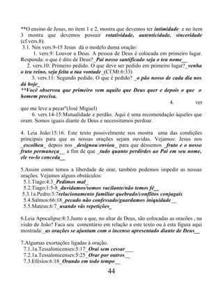 **O ensino de Jesus, no ítem 1 e 2, mostra que devemos ter intimidade e no ítem
3 mostra que devemos possuir rotatividade, autenticidade, sinceridade
(cf.vers.8).
3.1. Nos vers.9-15 Jesus dá o modelo duma oração:
1. vers.9: Louvor a Deus. A pessoa de Deus é colocada em primeiro lugar.
Responda: o que é dito de Deus?_Pai nosso santificado seja o teu nome__
2. vers.10: Primeiro pedido. O que deve ser pedido em primeiro lugar?_venha
o teu reino, seja feita a tua vontade_(Cf.Mt:6:33)
3. vers.11: Segundo pedido. O que é pedido? _o pão nosso de cada dia nos
dá hoje_
**Você observou que primeiro vem aquilo que Deus quer e depois o que o
homem precisa.
4. ver
que me leve a pecar"(José Miguel)
6. vers.14-15:Mutualidade e perdão. Aqui é uma recomendação àqueles que
oram. Somos iguais diante de Deus e necessitamos perdoar.
4. Leia João:15:16. Este texto possivelmente nos mostra uma das condições
principais para que as nossas orações sejam ouvidas. Vejamos: Jesus nos
_escolheu_ depois nos _designou/enviou_ para que déssemos _fruto e o nosso
fruto permaneça__ a fim de que _tudo quanto perdirdes ao Pai em seu nome,
ele vo-lo conceda__
5.Assim como temos a liberdade de orar, também podemos impedir as nossas
orações. Vejamos alguns obstáculos:
5.1.Tiago:4:3_Pedimos mal_
5.2.Tiago:1:5-8_duvidamos/somos vacilante/não temos fé__
5.3.1a.Pedro:3:7relacionamento familiar quebrado/conflitos conjugais
5.4.Salmos:66:18_pecado não confessado/guardamos iniquidade__
5.5.Mateus:6:7_usando vãs repetições_
6.Leia Apocalipse:8:3.Junto a que, no altar de Deus, são colocadas as oracões , na
visão de João? Faca seu comentário em relação a este texto ou à esta figura aqui
mostrada:_as orações se ajuntam com o incenso apresentado diante de Deus__
7.Algumas exortações ligadas à oração.
7.1.1a.Tessalonicenses:5:17_Orai sem cessar___
7.2.1a.Tessalonicenses:5:25_Orar por outros__
7.3.Efésios:6:18_Orando em todo tempo__
44
 