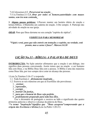 7.4.Colossenses:4:2_Perserverai na oração__
7.5.1a.Timóteo:2:1-2,8_Orar por todos os homens,autoridades com maaos
santas, sem ira nem contenda_
8. Alguns passos práticos: 1.Procure manter um horário diário de oração e
leitura bíblica. 2.Mantenha um caderno de oração. 3.Ore sempre. 4. Participe das
atividade de oração na sua igreja.
ORAR: Para que Deus derrame no seu coração "espírito de súplica".
VERSÍCULO PARA MEMORIZAR
"Vigiai e orai, para que não entreis em tentação; o espírito, na verdade, está
pronto, mas a carne é fraca". Marcos:14:38
LIÇÃO No.11 - BÍBLIA: A PALAVRA DE DEUS
INTRODUÇÃO: Na lição anterior afirmamos que a oração é um diálogo, isto
significa duas pessoas conversando. Assim temos que na oração o ser humano
fala com Deus, e na Bíblia Deus fala com a pessoa. A Bíblia é uma das maneiras
como Deus fala, por isso sempre deve estar ao alcançe das pessoas.
1.Leia 2a.Timóteo:3:16-17 e responda:
1.1. Toda Escritura é _divinamente inspirada__
1.2. Escreva as seis maneiras em que as Escrituras são proveitosas:
1. _ensinar_
2._repreender_
3._corrigir__
4._instruir em justiça_
5._para que o homem de Deus seja perfeito__
6._perfeitamente preparado para toda boa obra_
Use o dicionário de português e escreva ao lado o significado das quatro
primeiras palavras e observe o alcançe da palavra de Deus.
**o termo "inspiração"significa que "Deus assoprou"comprovando que a
origem das Escrituras é divina.(Leia 2a.Pedro 1:20-21)
45
 