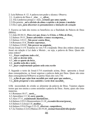 2. Leia Hebreus 4: 12. A palavra tem poder e alcance. Observe.
2.1. A palavra de Deus é _viva__ e _eficaz_
2.2. Ela é poderosa porque é mais_cortante que uma espada_
2.3.Ela penetra _até a divisão da alma e espírito e de juntas e medulas
2.3.Ela é apta_para discernor os pensamenteos e intenções do coração
3. Escreva ao lado dos textos os benefícios ou a finalidade da Palavra de Deus
(Bíblia).
3.1.João:20:30-31_Para crer que Jesus é o Cristo, o Filho de Deus_
3.2.Salmos 19:11_Somos advertidos e temos recompensa__
3.3.Salmos 119:11_Não pecar contra Deus_
3.4.Romanos:15:4_Termos esperança_
3.5.Salmos:119:92_Não perecer na angústia_
4.Leia Josué:1:1-9. Examine os vers.7-8 e responda: Deus deu ordens claras para
Josué em relação à Lei dada a Moisés , ou seja, a palavra de Deus. Quais são
estas ordens?
4.1._Fazer conforme toda a lei_
4.2._não se desviar dela_
4.3._não se aparte da boca_
4.4._medita nela dia e noite_
4.5._fazer conformetudo quanto nela esta escrito
5. Segundo o texto de Josué:1:7-8 examinado acima, Deus apresenta a Josué
duas consequências, se Josué seguisse a palavra dada por Deus. Quais são estas
duas consequências?(Observe as partes finais dos vers.7-8)
5.1._a fim de que sejas bem sucedido por onde quer que andares__
5.2._farás prosperar o teu caminho e serás bem sucedido_
6.Há necessidade do cristão se alimentar da palavra de Deus. Vejamos alguns
textos que nos ensina a como assimilar a palavra de Deus. Anote, quais são estas
maneiras.
6.1.Romanos:10:17_ ouvir__
6.2.Apocalipse:1:3_lê, ouve, guarda__
6.3.Atos:17:11_examinando diariamente_
6.4.Salmos:119:11;Deuteronômio:11:18_esconder/decorar/gravar_
6.5.Salmos:1:2;Josué:1:8_meditar__
6.6.Salmos:119:4;Tiago:1:22-23_observar, cumpridores_
6.7.2a.Timóteo:2:2;4:2;Mateus:28:19-20_ensinar/transmitir/discipular
46
 