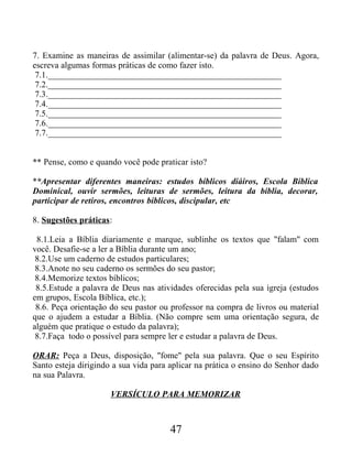 7. Examine as maneiras de assimilar (alimentar-se) da palavra de Deus. Agora,
escreva algumas formas práticas de como fazer isto.
7.1._____________________________________________________
7.2._____________________________________________________
7.3._____________________________________________________
7.4._____________________________________________________
7.5._____________________________________________________
7.6._____________________________________________________
7.7._____________________________________________________
** Pense, como e quando você pode praticar isto?
**Apresentar diferentes maneiras: estudos bíblicos diáiros, Escola Bíblica
Dominical, ouvir sermões, leituras de sermões, leitura da bíblia, decorar,
participar de retiros, encontros bíblicos, discipular, etc
8. Sugestões práticas:
8.1.Leia a Bíblia diariamente e marque, sublinhe os textos que "falam" com
você. Desafie-se a ler a Bíblia durante um ano;
8.2.Use um caderno de estudos particulares;
8.3.Anote no seu caderno os sermões do seu pastor;
8.4.Memorize textos bíblicos;
8.5.Estude a palavra de Deus nas atividades oferecidas pela sua igreja (estudos
em grupos, Escola Bíblica, etc.);
8.6. Peça orientação do seu pastor ou professor na compra de livros ou material
que o ajudem a estudar a Bíblia. (Não compre sem uma orientação segura, de
alguém que pratique o estudo da palavra);
8.7.Faça todo o possível para sempre ler e estudar a palavra de Deus.
ORAR: Peça a Deus, disposição, "fome" pela sua palavra. Que o seu Espírito
Santo esteja dirigindo a sua vida para aplicar na prática o ensino do Senhor dado
na sua Palavra.
VERSÍCULO PARA MEMORIZAR
47
 