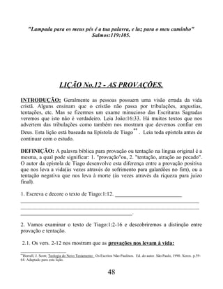 "Lampada para os meus pés é a tua palavra, e luz para o meu caminho"
Salmos:119:105.
LIÇÃO No.12 - AS PROVAÇÕES.
INTRODUÇÃO: Geralmente as pessoas possuem uma visão errada da vida
cristã. Alguns ensinam que o cristão não passa por tribulações, angustias,
tentações, etc. Mas se fizermos um exame minucioso das Escrituras Sagradas
veremos que isto não é verdadeiro. Leia João:16:33. Há muitos textos que nos
advertem das tribulações como também nos mostram que devemos confiar em
Deus. Esta lição está baseada na Epístola de Tiago
**
. Leia toda epístola antes de
continuar com o estudo.
DEFINIÇÃO: A palavra bíblica para provação ou tentação na língua original é a
mesma, a qual pode significar: 1. "provação"ou, 2. "tentação, atração ao pecado".
O autor da epístola de Tiago desenvolve esta diferença entre a provação positiva
que nos leva a vida(às vezes através do sofrimento para galardões no fim), ou a
tentação negativa que nos leva à morte (às vezes através da riqueza para juizo
final).
1. Escreva e decore o texto de Tiago:1:12. ________________________
________________________________________________________________
________________________________________________________________
________________________________________.
2. Vamos examinar o texto de Tiago:1:2-16 e descobriremos a distinção entre
provação e tentação.
2.1. Os vers. 2-12 nos mostram que as provações nos levam à vida:
**
Horrell, J. Scott; Teologia do Novo Testamento: Os Escritos Não-Paulinos. Ed. do autor. São Paulo, 1990. Xerox. p.59-
64. Adaptado para esta lição.
48
 