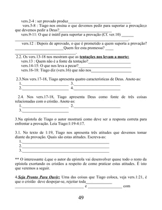 vers.2-4 : ser provado produz_______________________________
vers.5-8 : Tiago nos ensina o que devemos pedir para suportar a provação;o
que devemos pedir a Deus?__________________________
vers.9-11: O que é inútil para suportar a provação (Cf. ver.10) ______
________________________________________________________.
vers.12 : Depois de aprovado, o que é prometido a quem suporta a provação?
________________________Quem fez esta promessa? ____
______________________________.
2.2. Os vers.13-18 nos mostram que as tentações nos levam a morte:
vers.13 : Quem não é a fonte da tentação?_____________________
vers.14-15: O que nos leva a pecar?__________________________
vers.16-18: Tiago diz (vers.16) que não nos____________________
2.3.Nos vers.17-18, Tiago apresenta quatro características de Deus. Anote-as:
1._______________________ 3._______________________
2._______________________ 4._______________________
2.4. Nos vers.17-18, Tiago apresenta Deus como fonte de três coisas
relacionadas com o cristão. Anote-as:
1._______________________ 2._______________________
3._______________________
3.Na epístola de Tiago o autor mostrará como deve ser a resposta correta para
enfrentar a provação. Leia Tiago:1:19-4:17.
3.1. No texto de 1:19, Tiago nos apresenta três atitudes que devemos tomar
diante da provação. Quais são estas atitudes. Escreva-as:
1.___________________________________________
2.___________________________________________
3.___________________________________________
** O interessante é,que o autor da epístola vai desenvolver quase todo o resto da
epístola exortando os cristãos a respeito de como praticar estas atitudes. É isto
que veremos a seguir.
4.Seja Pronto Para Ouvir: Uma das coisas que Tiago coloca, veja vers.1:21, é
que o cristão deve despojar-se, rejeitar toda_____________
__________________________________ e _________________ com
49
 
