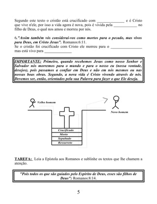 Segundo este texto o cristão está crucificado com ______________ e é Cristo
que vive n'ele, por isso a vida agora é nova, pois é vivida pela ____________ no
filho de Deus, o qual nos amou e morreu por nós.
6."Assim também vós considerai-vos como mortos para o pecado, mas vivos
para Deus, em Cristo Jesus". Romanos:6:11.
Se o cristão foi crucificado com Cristo ele morreu para o ________________
mas está vivo para ______________
IMPORTANTE: Primeiro, quando recebemos Jesus como nosso Senhor e
Salvador nós morremos para o mundo e para o nosso eu (nossa vontade,
desejos), pois passamos a confiar em Deus e não em nós mesmos ou nas
nossas boas obras. Segundo, a nova vida é Cristo vivendo através de nós.
Devemos ser, então, orientados pela sua Palavra para fazer o que Ele deseja.
Crucificado
Morto
Sepultado
Ressurreto
Velho homem
Novo homem
TAREFA: Leia a Epístola aos Romanos e sublinhe os textos que lhe chamem a
atenção.
"Pois todos os que são guiados pelo Espírito de Deus, esses são filhos de
Deus": Romanos:8:14.
5
 