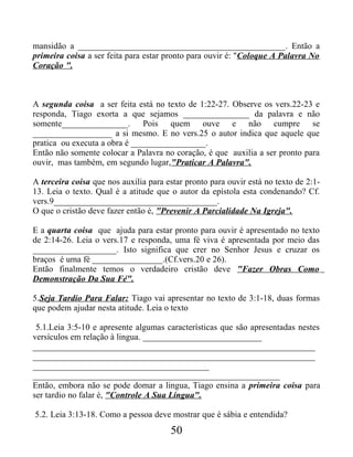mansidão a _______________________________________________. Então a
primeira coisa a ser feita para estar pronto para ouvir é: "Coloque A Palavra No
Coração ".
A segunda coisa a ser feita está no texto de 1:22-27. Observe os vers.22-23 e
responda, Tiago exorta a que sejamos _______________ da palavra e não
somente_______________. Pois quem ouve e não cumpre se
__________________ a si mesmo. E no vers.25 o autor indica que aquele que
pratica ou executa a obra é _________________.
Então não somente colocar a Palavra no coração, é que auxilia a ser pronto para
ouvir, mas também, em segundo lugar,"Praticar A Palavra".
A terceira coisa que nos auxilia para estar pronto para ouvir está no texto de 2:1-
13. Leia o texto. Qual é a atitude que o autor da epístola esta condenando? Cf.
vers.9_____________________________________.
O que o cristão deve fazer então é, "Prevenir A Parcialidade Na Igreja".
E a quarta coisa que ajuda para estar pronto para ouvir é apresentado no texto
de 2:14-26. Leia o vers.17 e responda, uma fé viva é apresentada por meio das
___________________. Isto significa que crer no Senhor Jesus e cruzar os
braços é uma fé ________________.(Cf.vers.20 e 26).
Então finalmente temos o verdadeiro cristão deve "Fazer Obras Como
Demonstração Da Sua Fé".
5.Seja Tardio Para Falar: Tiago vai apresentar no texto de 3:1-18, duas formas
que podem ajudar nesta atitude. Leia o texto
5.1.Leia 3:5-10 e apresente algumas características que são apresentadas nestes
versículos em relação à lingua. ___________________________
________________________________________________________________
________________________________________________________________
________________________________________
________________________________________________________
Então, embora não se pode domar a lingua, Tiago ensina a primeira coisa para
ser tardio no falar é, "Controle A Sua Língua".
5.2. Leia 3:13-18. Como a pessoa deve mostrar que é sábia e entendida?
50
 