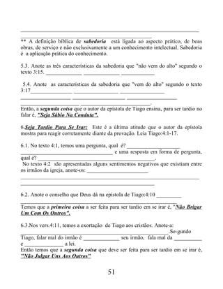 ________________________________________________________________
_______________________________________________
** A definição bíblica de sabedoria está ligada ao aspecto prático, de boas
obras, de serviço e não exclusivamente a um conhecimento intelectual. Sabedoria
é a aplicação prática do conhecimento.
5.3. Anote as três características da sabedoria que "não vem do alto" segundo o
texto 3:15. _____________ _____________ ____________
5.4. Anote as características da sabedoria que "vem do alto" segundo o texto
3:17_______________ ________________ ________________
__________________ ___________________ __________________
_____________________ _________________________.
Então, a segunda coisa que o autor da epístola de Tiago ensina, para ser tardio no
falar é, "Seja Sábio Na Conduta".
6.Seja Tardio Para Se Irar: Este é a última atitude que o autor da epístola
mostra para reagir corretamente diante da provação. Leia Tiago:4:1-17.
6.1. No texto 4:1, temos uma pergunta, qual é? ___________________
_________________________________ e uma resposta em forma de pergunta,
qual é? __________________________________________.
No texto 4:2 são apresentadas alguns sentimentos negativos que existiam entre
os irmãos da igreja, anote-os: ______________________
________________________________________________________________
________________________________________________
6.2. Anote o conselho que Deus dá na epístola de Tiago:4:10 _________
________________________________________________________
Temos que a primeira coisa a ser feita para ser tardio em se irar é, "Não Brigar
Um Com Os Outros".
6.3.Nos vers.4:11, temos a exortação de Tiago aos cristãos. Anote-a:
_____________________________________________________.Se-gundo
Tiago, falar mal do irmão é _____________ seu irmão, fala mal da __________
e ______________ a lei.
Então temos que a segunda coisa que deve ser feita para ser tardio em se irar é,
"Não Julgar Uns Aos Outros"
51
 
