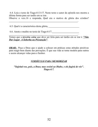 6.4. Leia o texto de Tiago:4:13-17. Neste texto o autor da epístola nos mostra a
última forma para ser tardio em se irar.
Observe o vers.16 e responda, Qual era o motivo de glória dos cristãos?
________________________________________________________.
6.5. Qual é a característica desta glória, _________________________
6.6. Anote e medite no texto de Tiago:4:17.______________________
________________________________________________________.
Temos que a terceira coisa que deve ser feita para ser tardio em se irar é "Não
Dar Lugar A Soberba ou Presunção".
ORAR: Peça a Deus que o ajude a colocar em práticas estas atitudes positivas
para reagir bem diante das provações. É que sua vida se torne modelo para outros
e assim alcançar vidas para o Senhor.
VERSÍCULO PARA MEMORIZAR
"Sujeitai-vos, pois, a Deus; mas resisti ao Diabo, e ele fugirá de vós".
Tiago:4:7.
52
 