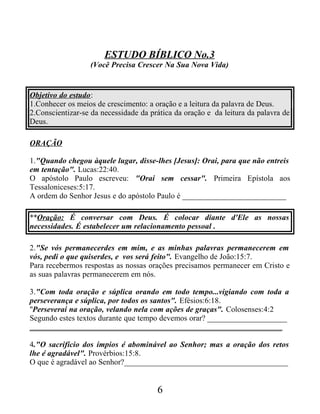 ESTUDO BÍBLICO No.3
(Você Precisa Crescer Na Sua Nova Vida)
Objetivo do estudo:
1.Conhecer os meios de crescimento: a oração e a leitura da palavra de Deus.
2.Conscientizar-se da necessidade da prática da oração e da leitura da palavra de
Deus.
ORAÇÃO
1."Quando chegou àquele lugar, disse-lhes [Jesus]: Orai, para que não entreis
em tentação". Lucas:22:40.
O apóstolo Paulo escreveu: "Orai sem cessar". Primeira Epístola aos
Tessaloniceses:5:17.
A ordem do Senhor Jesus e do apóstolo Paulo é __________________________
**Oração: É conversar com Deus. É colocar diante d'Ele as nossas
necessidades. É estabelecer um relacionamento pessoal .
2."Se vós permanecerdes em mim, e as minhas palavras permanecerem em
vós, pedi o que quiserdes, e vos será feito". Evangelho de João:15:7.
Para recebermos respostas as nossas orações precisamos permanecer em Cristo e
as suas palavras permanecerem em nós.
3."Com toda oração e súplica orando em todo tempo...vigiando com toda a
perseverança e súplica, por todos os santos". Efésios:6:18.
"Perseverai na oração, velando nela com ações de graças". Colosenses:4:2
Segundo estes textos durante que tempo devemos orar? ____________________
_______________________________________________________________
4."O sacrifício dos ímpios é abominável ao Senhor; mas a oração dos retos
lhe é agradável". Provérbios:15:8.
O que é agradável ao Senhor?_________________________________________
6
 