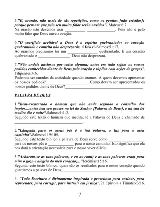 5."E, orando, não useis de vãs repetições, como os gentios [não cristãos];
porque pensam que pelo seu muito falar serão ouvidos". Mateus:6:7.
Na oração não devemos usar __________ ______________. Pois não é pelo
muito falar que Deus ouve a oração.
6."O sacrifício aceitável a Deus é o espírito quebrantado; ao coração
quebrantado e contrito não desprezarás, ó Deus".Salmos:51:17.
Ao orarmos precisamos ter um _______________ quebrantado. E um coração
quebrantado e ________________ Deus não desprezará.
7."Não andeis ansiosos por coisa alguma; antes em tudo sejam os vossos
pedidos conhecidos diante de Deus pela oração e súplica com ações de graças".
Filipenses:4:6.
Podemos ser curados da ansiedade quando oramos. A quem devemos apresentar
os nossos pedidos?_____________________. Como devem ser apresentados os
nossos pedidos diante de Deus?_______________________________________
PALAVRA DE DEUS
1."Bem-aventurado o homem que não anda segundo o conselho dos
ímpios,...antes tem seu prazer na lei do Senhor [Palavra de Deus], e na sua lei
medita dia e noite".Salmos:1:1-2.
Segundo este texto o homem que medita, lê a Palavra de Deus é chamado de
__________________________________.
2."Lâmpada para os meus pés é a tua palavra, e luz para o meu
caminho".Salmos:119:105.
Segundo este texto bíblico a palavra de Deus serve como __________________
para os nossos pés e _____________ para o nosso caminho. Isto significa que ela
nos dará a orientação necessária para o nosso viver diário.
3."Acharam-se as tuas palavras, e eu as comi; e as tuas palavras eram para
mim o gozo e alegria do meu coração;..."Jeremias:15:16.
Segundo este texto bíblico, quais são os resultados para o nosso coração quando
guardamos a palavra de Deus_________________________________________
4. "Toda Escritura é divinamente inspirada e proveitosa para ensinar, para
repreender, para corrigir, para instruir em justiça".2a.Epístola a Timóteo:3:16.
7
 