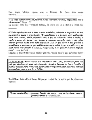 Este texto bíblico ensina que a Palavra de Deus tem como
objetivo___________________________, _____________________________,
_______________________ , ___________________________________
5."E sede cumpridores da palavra e não somente ouvintes, enganando-vos a
vós mesmos".Tiago:1:22.
De acordo com este versículo bíblico, só ouvir ou ler a Bíblia é suficiente
_______
6."Todo aquele que vem a mim, e ouve as minhas palavras, e as pratica, eu vos
mostrarei a quem é semelhante: 'E semelhante a o homem que, edificando
uma casa, cavou, abriu profunda vala, e pôs os alicerces sobre a rocha; e
vindo a enchente, bateu com ímpeto a torrente naquela casa, e não pôde
abalar, porque tinha sido bem edificada. Mas o que ouve e não pratica é
semelhante a um homem que edificou uma casa sobre terra, sem alicerces, na
qual bateu com ímpeto a torrente, e logo caiu, e foi grande a ruína daquela
casa".Lucas:6:47-49.
Segundo o texto bíblico para manter em pé a "nossa casa" o que devemos fazer?
_______________________________________________________________
IMPORTANTE: Para crescer na comunhão com Deus, estabeleça para sua
vida que diariamente você estará orando e lendo a Palavra de Deus. Escolha o
melhor horário para você e um lugar onde você poderá estar tranquilo sem ser
incomodado para orar e ler a Bíblia.
TAREFA: Leia a Epístola aos Filipenses e sublinhe os textos que lhe chamem a
atenção.
"Jesus, porém, lhes respondeu: Errais, não conhecendo as Escrituras nem o
poder de Deus": Mateus:22:29.
8
 