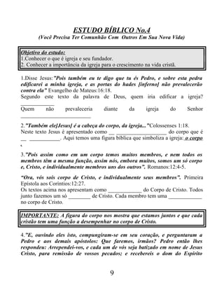 ESTUDO BÍBLICO No.4
(Você Precisa Ter Comunhão Com Outros Em Sua Nova Vida)
Objetivo do estudo:
1.Conhecer o que é igreja e seu fundador.
2. Conhecer a importância da igreja para o crescimento na vida cristã.
1.Disse Jesus:”Pois também eu te digo que tu és Pedro, e sobre esta pedra
edificarei a minha igreja, e as portas do hades [inferno] não prevalecerão
contra ela” Evangelho de Mateus:16:18.
Segundo este texto da palavra de Deus, quem iria edificar a igreja?
____________
Quem não prevaleceria diante da igreja do Senhor
_________________________
2.”Também ele[Jesus] é a cabeça do corpo, da igreja...”Colossenses 1:18.
Neste texto Jesus é apresentado como __ __________________ do corpo que é
__ ___________. Aqui temos uma figura bíblica que simboliza a igreja: o corpo
.
3.”Pois assim como em um corpo temos muitos membros, e nem todos os
membros têm a mesma função, assim nós, embora muitos, somos um só corpo
e, Cristo, e individualmente membros uns dos outros”. Romanos:12:4-5.
“Ora, vós sois corpo de Cristo, e individualmente seus membros”. Primeira
Epístola aos Coríntios:12:27.
Os textos acima nos apresentam como ____________ do Corpo de Cristo. Todos
junto fazemos um só ________ de Cristo. Cada membro tem uma ____________
no corpo de Cristo.
IMPORTANTE: A figura do corpo nos mostra que estamos juntos e que cada
cristão tem uma função a desempenhar no corpo de Cristo.
4.”E, ouvindo eles isto, compungiram-se em seu coração, e perguntaram a
Pedro e aos demais apóstolos: Que faremos, irmãos? Pedro então lhes
respondeu: Arrependei-vos, e cada um de vós seja batizado em nome de Jesus
Cristo, para remissão de vossos pecados; e recebereis o dom do Espírito
9
 