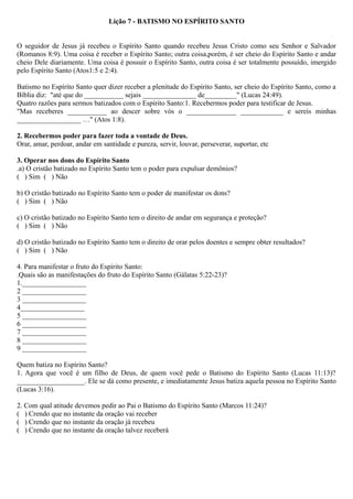 Lição 7 - BATISMO NO ESPÍRITO SANTO
O seguidor de Jesus já recebeu o Espírito Santo quando recebeu Jesus Cristo como seu Senhor e Salvador
(Romanos 8:9). Uma coisa é receber o Espírito Santo; outra coisa,porém, é ser cheio do Espírito Santo e andar
cheio Dele diariamente. Uma coisa é possuir o Espírito Santo, outra coisa é ser totalmente possuído, imergido
pelo Espírito Santo (Atos1:5 e 2:4).
Batismo no Espírito Santo quer dizer receber a plenitude do Espírito Santo, ser cheio do Espírito Santo, como a
Bíblia diz: "até que do ___________ sejais _______________ de_________" (Lucas 24:49).
Quatro razões para sermos batizados com o Espírito Santo:1. Recebermos poder para testificar de Jesus.
"Mas receberes ___________ ao descer sobre vós o ______________ ____________ e sereis minhas
__________________ …" (Atos 1:8).
2. Recebermos poder para fazer toda a vontade de Deus.
Orar, amar, perdoar, andar em santidade e pureza, servir, louvar, perseverar, suportar, etc
3. Operar nos dons do Espírito Santo
.a) O cristão batizado no Espírito Santo tem o poder para expulsar demônios?
( ) Sim ( ) Não
b) O cristão batizado no Espírito Santo tem o poder de manifestar os dons?
( ) Sim ( ) Não
c) O cristão batizado no Espírito Santo tem o direito de andar em segurança e proteção?
( ) Sim ( ) Não
d) O cristão batizado no Espírito Santo tem o direito de orar pelos doentes e sempre obter resultados?
( ) Sim ( ) Não
4. Para manifestar o fruto do Espírito Santo:
.Quais são as manifestações do fruto do Espírito Santo (Gálatas 5:22-23)?
1.__________________
2 __________________
3 __________________
4__________________
5 __________________
6 __________________
7 __________________
8 __________________
9 __________________
Quem batiza no Espírito Santo?
1. Agora que você é um filho de Deus, de quem você pede o Batismo do Espírito Santo (Lucas 11:13)?
___________________. Ele se dá como presente, e imediatamente Jesus batiza aquela pessoa no Espírito Santo
(Lucas 3:16).
2. Com qual atitude devemos pedir ao Pai o Batismo do Espírito Santo (Marcos 11:24)?
( ) Crendo que no instante da oração vai receber
( ) Crendo que no instante da oração já recebeu
( ) Crendo que no instante da oração talvez receberá
 