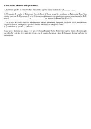 Como receber o batismo no Espírito Santo?
1. Como o Seguidor de Jesus recebe o Batismo no Espírito Santo (Gálatas 3:14)?_______ ____
2. O segredo de receber o Batismo do Espírito Santo é liberar a sua fé e confiança na Palavra de Deus. Tem
muitas maneiras de liberar essa fé viva. Uma das maneiras que os crentes primitivos usavam era a oração da fé
com I_________________ _____ m______________ por homens de Deus (Atos 8:14-17).
3. Se na hora da oração você não sentir nenhum arrepio, não tremer, não gritar, ou chorar, ou rir, não falar em
línguas estranhas, isso significa que você não foi batizado com o Espírito Santo?
( ) Verdadeiro ( ) Falso ( ) Não sei
Logo após o Batismo nas Águas você terá oportunidade de receber o Batismo no Espírito Santo pela imposição
de mãos. Se você já o tiver recebido, libere a sua fé para receber ainda o dom de línguas, o dom de profecias ou
outros dons.
 