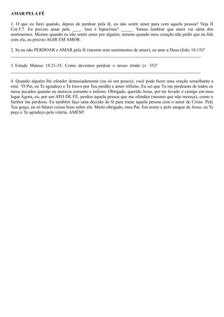 AMAR PELA FÉ
1. O que eu farei quando, depois de perdoar pela fé, eu não sentir amor para com aquela pessoa? Veja II
Cor.5:7. Eu preciso amar pela ____. Isso é hipocrisia? _____. Vamos lembrar que amor vai além dos
sentimentos. Mesmo quando eu não sentir amor por alguém, mesmo quando meu coração não pedir que eu fale
com ela, eu preciso AGIR EM AMOR.
2. Se eu não PERDOAR e AMAR pela fé (mesmo sem sentimentos de amor), eu amo a Deus (João 14:15)?
____________________________________________________________________________________.
3. Estude Mateus 18:21-35. Como devemos perdoar o nosso irmão (v. 35)?
____________________________________________________________________________________
4. Quando alguém lhe ofender demasiadamente (ou só um pouco), você pode fazer uma oração semelhante a
esta: "Ó Pai, eu Te agradeço e Te louvo por Teu perdão e amor infinito. Eu sei que Tu me perdoaste de todos os
meus pecados quando eu merecia somente o inferno. Obrigado, querido Jesus, por ter levado o castigo em meu
lugar.Agora, eu, por um ATO DE FÉ, perdoo aquela pessoa que me ofendeu (mesmo que não mereça), como o
Senhor me perdoou. Eu também faço uma decisão de fé para tratar aquela pessoa com o amor de Cristo. Pela
Tua graça, eu só falarei coisas boas sobre ela. Muito obrigado, meu Pai. Em nome e pelo sangue de Jesus, eu Te
peço e Te agradeço pela vitória. AMÉM!
 