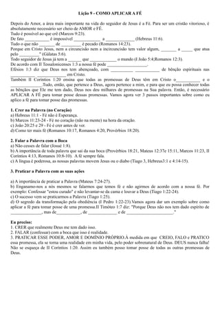 Lição 9 - COMO APLICAR A FÉ
Depois do Amor, a área mais importante na vida do seguidor de Jesus é a Fé. Para ser um cristão vitorioso, é
absolutamente necessário ser cheio de AMOR e FÉ.
Tudo é possível ao que crê (Marcos 9:23).
De fato ___________ é impossível ____________ a _____________ (Hebreus 11:6).
Tudo o que não _______ de _________ é pecado (Romanos 14:23).
Porque em Cristo Jesus, nem a circuncisão nem a incircuncisão tem valor algum, _______ a _____ que atua
pelo _________" (Gálatas 5:6).
Todo seguidor de Jesus já tem a ______ que ____________ o mundo (I João 5:4;Romanos 12:3).
De acordo com II Tessalonicenses 1:3 a nossa fé pode __________________.
Efésios 1:3 diz que Deus nos tem abençoado, com __________ ___________ de bênção espirituais nas
___________ _____________ em Cristo.
Também II Coríntios 1:20 ensina que todas as promessas de Deus têm em Cristo o___________ e o
______________.Tudo, então, que pertence a Deus, agora pertence a mim, e para que eu possa conhecer todas
as bênçãos que Ele me tem dado, Deus nos deu milhares de promessas na Sua palavra. Então, é necessário
APLICAR A FÉ para tomar posse dessas promessas. Vamos agora ver 3 passos importantes sobre como eu
aplico a fé para tomar posse das promessas.
1. Crer na Palavra (no Coração)
a) Hebreus 11:1 - Fé não é Esperança.
b) Marcos 11:23-24 - Fé no coração (não na mente) na hora da oração.
c) João 20:25 e 29 - Fé é crer antes de ver.
d) Como ter mais fé (Romanos 10:17, Romanos 4:20, Provérbios 18:20).
2. Falar a Palavra com a Boca
a) Não cesses de falar (Josué 1:8).
b) A importância de toda palavra que sai da sua boca (Provérbios 18:21, Mateus 12:37e 15:11, Marcos 11:23, II
Coríntios 4:13, Romanos 10:8-10). A fé sempre fala.
c) A língua é poderosa, as nossas palavras movem Jesus ou o diabo (Tiago 3, Hebreus3:1 e 4:14-15).
3. Praticar a Palavra com as suas ações
a) A importância de praticar a Palavra (Mateus 7:24-27).
b) Enganamo-nos a nós mesmos se falarmos que temos fé e não agirmos de acordo com a nossa fé. Por
exemplo: Confessar "estou curado" e não levantar-se da cama e louvar a Deus (Tiago 1:22-24).
c) O sucesso vem se praticarmos a Palavra (Tiago 1:25).
d) O segredo da transformação pela obediência (I Pedro 1:22-23).Vamos agora dar um exemplo sobre como
aplicar a fé para tomar posse de uma promessa.II Timóteo 1:7 diz: "Porque Deus não nos tem dado espírito de
______________, mas de___________, de _____________ e de _____________________."
Eu preciso:
1. CRER que realmente Deus me tem dado isso.
2. FALAR (confessar) com a boca que isso é realidade.
3. PRATICAR ESSE PODER, AMOR E DOMÍNIO PRÓPRIO.À medida em que CREIO, FALO e PRATICO
essa promessa, ela se torna uma realidade em minha vida, pelo poder sobrenatural de Deus. DEUS nunca falha!
Não se esqueça de II Coríntios 1:20. Assim eu também posso tomar posse de todas as outras promessas de
Deus.
 