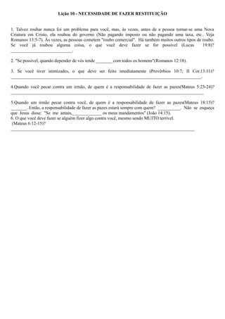 Lição 10 - NECESSIDADE DE FAZER RESTITUIÇÃO
1. Talvez roubar nunca foi um problema para você, mas, às vezes, antes de a pessoa tornar-se uma Nova
Criatura em Cristo, ela roubou do governo (Não pagando imposto ou não pagando uma taxa, etc.. Veja
Romanos 13:5-7). Às vezes, as pessoas cometem "roubo comercial". Há também muitos outros tipos de roubo.
Se você já roubou alguma coisa, o que você deve fazer se for possível (Lucas 19:8)?
___________________________.
2. "Se possível, quando depender de vós tende _______ com todos os homens"(Romanos 12:18).
3. Se você tiver inimizades, o que deve ser feito imediatamente (Provérbios 10:7; II Cor.13:11)?
____________________________________________________________________________________.
4.Quando você pecar contra um irmão, de quem é a responsabilidade de fazer as pazes(Mateus 5:23-24)?
_____________________________________________________________________________________
5.Quando um irmão pecar contra você, de quem é a responsabilidade de fazer as pazes(Mateus 18:15)?
_______. Então, a responsabilidade de fazer as pazes estará sempre com quem? __________. Não se esqueça
que Jesus disse: "Se me amais,_____________ os meus mandamentos" (João 14:15).
6. O que você deve fazer se alguém fizer algo contra você, mesmo sendo MUITO terrível.
(Mateus 6:12-15)?
_________________________________________________________________________________
 