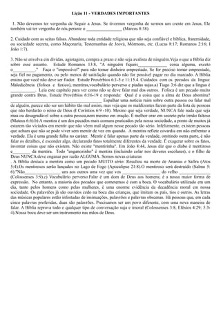 Lição 11 - VERDADES IMPORTANTES
1. Não devemos ter vergonha de Seguir a Jesus. Se tivermos vergonha de sermos um crente em Jesus, Ele
também vai ter vergonha de nós perante o ________________ (Marcos 8:38).
2. Cuidado com as seitas falsas. Abandone toda entidade religiosa que não seja confiável e bíblica, fraternidade,
ou sociedade secreta, como Maçonaria, Testemunhas de Jeová, Mórmons, etc. (Lucas 8:17; Romanos 2:16; I
João 1:7).
3. Não se envolva em dívidas, agiotagem, compra a prazo e não seja avalista de ninguém.Veja o que a Bíblia diz
sobre esse assunto. Estude Romanos 13:8, "A ninguém fiqueis_____________ coisa alguma, exceto
o__________." Faça o "impossível" para não tomar dinheiro emprestado. Se for preciso tomar emprestado,
seja fiel no pagamento, ou pelo menos dê satisfação quando não for possível pagar no dia marcado. A Bíblia
ensina que você não deve ser fiador. Estude Provérbios 6:1-5 e 11:15.4. Cuidados com os pecados da língua:
Maledicência (fofoca e fuxico), mentiras,vocabulário perverso e piadas sujas.a) Tiago 3:6 diz que a língua é
___________. Leia este capítulo para ver como não se deve falar mal dos outros. Fofoca é um pecado muito
grande contra Deus. Estude Provérbios 6:16-19 e responda: Qual é a coisa que a alma de Deus abomina?
_________________________________________ Espalhar uma notícia ruim sobre outra pessoa ou falar mal
de alguém, parece não ser um hábito tão mal assim, mas veja que os maldizentes fazem parte da lista de pessoas
que não herdarão o reino de Deus (I Coríntios 6:9 -10). Mesmo que seja verdade, NUNCA fale nada que seja
mau ou desagradável sobre a outra pessoa,nem mesmo em oração. É melhor orar em secreto pelo irmão faltoso
(Mateus 6:6).b) A mentira é um dos pecados mais comuns praticados pela nossa sociedade, a ponto de muitos já
estarem tão viciados em mentir que não vêem mal algum nesse pecado tão sério. Infelizmente, existem pessoas
que acham que não se pode viver sem mentir de vez em quando. A mentira reflete covardia em não enfrentar a
verdade. Ela é uma grande falha no caráter. Mentir é falar apenas parte da verdade, omitindo outra parte, é não
falar os detalhes, é esconder algo, declarando fatos totalmente diferentes da verdade. É exagerar sobre os fatos,
inventar coisas que não existem. Não existe "mentirinha". Em João 8:44, Jesus diz que o diabo é mentiroso
e________ da mentira. Todo "enganozinho" é mentira (incluindo colar nos deveres escolares), e o filho de
Deus NUNCA deve enganar por razão ALGUMA. Somos novas criaturas
. A Bíblia destaca a mentira como um pecado MUITO sério: Resultou na morte de Ananias e Safira (Atos
5:4).Os mentirosos serão lançados no Lago de Fogo (Apocalipse 21:8).O mentiroso será destruído (Salmo 5:
6)."Não________________ uns aos outros uma vez que vos _________________ do velho ______________
(Colossenses 3:9).c) Vocabulário perverso.Falar é um dom de Deus aos homens; é a nossa maior forma de
expressão. No entanto, a maioria dos pecados que cometemos é com a boca. O vocabulário utilizado em um
dia, tanto pelos homens como pelas mulheres, é uma enorme evidência da decadência moral em nossa
sociedade. Os palavrões já são ouvidos cedo na boca das crianças, que imitam os pais, tios e outros. As letras
das músicas populares estão infestadas de insinuações, palavrões e palavras obscenas. Há pessoas que, em cada
cinco palavras proferidas, duas são palavrões. Precisamos ser um povo diferente, com uma nova maneira de
falar. A Bíblia reprova todo e qualquer tipo de conversação suja e imoral (Colossenses 3:8, Efésios 4:29; 5:3-
4).Nossa boca deve ser um instrumento nas mãos de Deus.
 