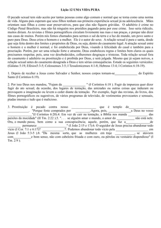 Lição 12 UMA VIDA PURA
O pecado sexual tem sido aceito por tantas pessoas como algo comum e normal que se torna como uma norma
de vida. Alguns pais esperam que seus filhos tenham sua primeira experiência sexual já na adolescência. Mães
orientam suas filhas a como usar preservativos, para que elas não fiquem grávidas. O adultério é crime no
Código Penal Brasileiro, mas não há ninguém nos presídios pagando pena por esse crime. Isso seria ridículo,
muitos diriam. As revistas e filmes pornográficos circulam livremente nas ruas e nas praças, e porque não dizer
nas casas de muitos. Porém nós fomos chamados para sermos o sal da terra e a luz do mundo, um povo santo e
puro para Deus. Deus criou o homem e a mulher. Ele é o autor do sexo. A relação sexual é pura e santa, desde
que seja feita dentro dos limites e propósitos de Deus, ou seja, dentro do casamento legal. A atração sexual entre
o homem e a mulher é normal, e foi estabelecida por Deus, visando à felicidade do casal e também para a
procriação. Porém, por ser uma relação forte e atraente, Deus estabeleceu regras e limites bem claros os quais
precisamos respeitar, pois, uma vez desobedecidos, colheremos desgraças e tristezas. Toda relação sexual fora
do casamento é adultério ou prostituição e é proibida por Deus, e será julgada. Mesmo que já sejam noivos, a
relação sexual antes do casamento desagrada a Deus e tem sérias consequências. Estude os seguintes versículos:
(Gálatas 5:19; Efésios5:3-5; Colossenses 3:5; I Tessalonicenses 4:1-8; Hebreus 13:4; I Coríntios 6:18-19).
1. Depois de receber a Jesus como Salvador e Senhor, nossos corpos tornam-se______________ do Espírito
Santo (I Coríntios 6:19).
2. Por isso Deus nos mandou, "Fujam da ______________ " (I Coríntios 6:18 ). Fugir da impureza quer dizer
fugir do ato sexual, da ocasião, dos lugares de tentação, das amizades ou outras coisas que induzam ou
provoquem a imaginação ou levem a ceder diante da tentação. Por exemplo, fugir das revistas, do livros, dos
filmes pornográficos ou sugestivos, de vários programas de televisão, de vestimentas provocantes e sensuais,
piadas imorais e tudo que é malicioso.
3. Prostituição é pecado contra nosso _______________ que é templo do_______________
_____________. "Porque foste comprados por _________.Agora, pois, ______________a Deus no vosso
_______________"(I Coríntios 6:20).4. Em vez de cair na tentação, a Bíblia nos manda ____________ das
paixões da mocidade" (II Tm. 2:22 ).5. ". . . se alguém amar o mundo, o amor do ___________ não está nele.
Ora, o mundo passa, bem como a sua concupiscência; aquele, porém, que faz a_______________de
________ permanece __________________" (I João 2:15 e 17).6. O seguidor de Jesus precisa abandonar todo
vício (I Cor. 7:1 e 6:17)? _____________.7. Podemos abandonar todo vício pela ____________________ em
Jesus (I João 5:3-5 ).8. "Da mesma sorte, que as mulheres em traje ____________, se ataviem
com___________e bom senso, não com cabeleira frisada e com ouro, ou pérolas ou vestuário dispendioso" (I
Tm. 2:9 ).
 