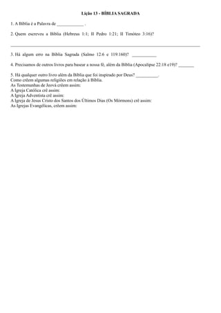 Lição 13 - BÍBLIA SAGRADA
1. A Bíblia é a Palavra de ____________ .
2. Quem escreveu a Bíblia (Hebreus 1:1; II Pedro 1:21; II Timóteo 3:16)?
_____________________________________________________________________________________
3. Há algum erro na Bíblia Sagrada (Salmo 12:6 e 119:160)? ___________
4. Precisamos de outros livros para basear a nossa fé, além da Bíblia (Apocalipse 22:18 e19)? _______
5. Há qualquer outro livro além da Bíblia que foi inspirado por Deus? __________.
Como crêem algumas religiões em relação à Bíblia.
As Testemunhas de Jeová crêem assim:
A Igreja Católica crê assim:
A Igreja Adventista crê assim:
A Igreja de Jesus Cristo dos Santos dos Últimos Dias (Os Mórmons) crê assim:
As Igrejas Evangélicas, crêem assim:
 