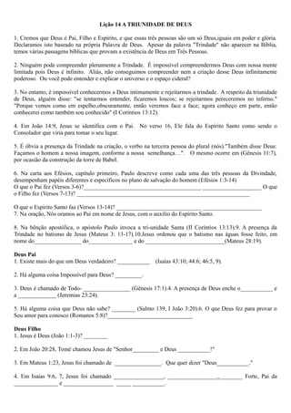 Lição 14 A TRIUNIDADE DE DEUS
1. Cremos que Deus é Pai, Filho e Espírito, e que essas três pessoas são um só Deus,iguais em poder e glória.
Declaramos isto baseado na própria Palavra de Deus. Apesar da palavra "Trindade" não aparecer na Bíblia,
temos várias passagens bíblicas que provam a existência de Deus em Três Pessoas.
2. Ninguém pode compreender plenamente a Trindade. É impossível compreendermos Deus com nossa mente
limitada pois Deus é infinito. Aliás, não conseguimos compreender nem a criação desse Deus infinitamente
poderoso. Ou você pode entender e explicar o universo e o espaço cideral?
3. No entanto, é impossível conhecermos a Deus intimamente e rejeitarmos a trindade. A respeito da triunidade
de Deus, alguém disse: "se tentarmos entender, ficaremos loucos; se rejeitarmos pereceremos no inferno."
"Porque vemos como em espelho,obscuramente, então veremos face a face; agora conheço em parte, então
conhecerei como também sou conhecido" (I Coríntios 13:12).
4. Em João 14:9, Jesus se identifica com o Pai. No verso 16, Ele fala do Espírito Santo como sendo o
Consolador que viria para tomar o seu lugar.
5. É óbvia a presença da Trindade na criação, o verbo na terceira pessoa do plural (nós)."Também disse Deus:
Façamos o homem a nossa imagem, conforme a nossa semelhança…". O mesmo ocorre em (Gênesis 11:7),
por ocasião da construção da torre de Babel.
6. Na carta aos Efésios, capítulo primeiro, Paulo descreve como cada uma das três pessoas da Divindade,
desempenham papéis diferentes e específicos no plano de salvação do homem (Efésios 1:3-14)
O que o Pai fez (Versos 3-6)?________________________________________ ____________________ O que
o Filho fez (Versos 7-13)? ___________________________________________________________
O que o Espírito Santo faz (Versos 13-14)? _____________________________ ____________________
7. Na oração, Nós oramos ao Pai em nome de Jesus, com o auxílio do Espírito Santo.
8. Na bênção apostólica, o apóstolo Paulo invoca a tri-unidade Santa (II Coríntios 13:13).9. A presença da
Trindade no batismo de Jesus (Mateus 3: 13-17).10.Jesus ordenou que o batismo nas águas fosse feito, em
nome do________________ do_______________ e do ___________________________(Mateus 28:19).
Deus Pai
1. Existe mais do que um Deus verdadeiro? ___________ (Isaías 43:10; 44:6; 46:5, 9).
2. Há alguma coisa Impossível para Deus? _________.
3. Deus é chamado de Todo- ________________ (Gênesis 17:1).4. A presença de Deus enche o___________ e
a _____________ (Jeremias 23:24).
5. Há alguma coisa que Deus não sabe? ________ (Salmo 139, I João 3:20).6. O que Deus fez para provar o
Seu amor para conosco (Romanos 5:8)?_____________________________
Deus Filho
1. Jesus é Deus (João 1:1-3)? ________
2. Em João 20:28, Tomé chamou Jesus de "Senhor_________ e Deus ___________!"
3. Em Mateus 1:23, Jesus foi chamado de ________________. Que quer dizer "Deus___________."
4. Em Isaías 9:6, 7, Jesus foi chamado _________________, _________________,________ Forte, Pai da
_______________ e _________________ _____ ___________.
 