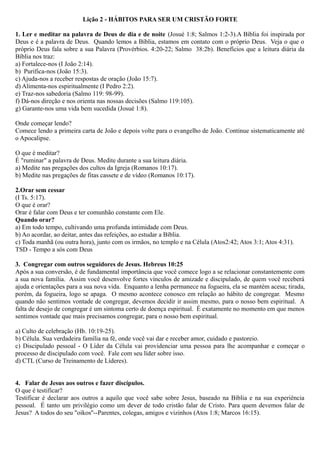 Lição 2 - HÁBITOS PARA SER UM CRISTÃO FORTE
1. Ler e meditar na palavra de Deus de dia e de noite (Josué 1:8; Salmos 1:2-3).A Bíblia foi inspirada por
Deus e é a palavra de Deus. Quando lemos a Bíblia, estamos em contato com o próprio Deus. Veja o que o
próprio Deus fala sobre a sua Palavra (Provérbios. 4:20-22; Salmo 38:2b). Benefícios que a leitura diária da
Bíblia nos traz:
a) Fortalece-nos (I João 2:14).
b) Purifica-nos (João 15:3).
c) Ajuda-nos a receber respostas de oração (João 15:7).
d) Alimenta-nos espiritualmente (I Pedro 2:2).
e) Traz-nos sabedoria (Salmo 119: 98-99).
f) Dá-nos direção e nos orienta nas nossas decisões (Salmo 119:105).
g) Garante-nos uma vida bem sucedida (Josué 1:8).
Onde começar lendo?
Comece lendo a primeira carta de João e depois volte para o evangelho de João. Continue sistematicamente até
o Apocalipse.
O que é meditar?
É "ruminar" a palavra de Deus. Medite durante a sua leitura diária.
a) Medite nas pregações dos cultos da Igreja (Romanos 10:17).
b) Medite nas pregações de fitas cassete e de vídeo (Romanos 10:17).
2.Orar sem cessar
(I Ts. 5:17).
O que é orar?
Orar é falar com Deus e ter comunhão constante com Ele.
Quando orar?
a) Em todo tempo, cultivando uma profunda intimidade com Deus.
b) Ao acordar, ao deitar, antes das refeições, ao estudar a Bíblia.
c) Toda manhã (ou outra hora), junto com os irmãos, no templo e na Célula (Atos2:42; Atos 3:1; Atos 4:31).
TSD - Tempo a sós com Deus
3. Congregar com outros seguidores de Jesus. Hebreus 10:25
Após a sua conversão, é de fundamental importância que você comece logo a se relacionar constantemente com
a sua nova família. Assim você desenvolve fortes vínculos de amizade e discipulado, de quem você receberá
ajuda e orientações para a sua nova vida. Enquanto a lenha permanece na fogueira, ela se mantém acesa; tirada,
porém, da fogueira, logo se apaga. O mesmo acontece conosco em relação ao hábito de congregar. Mesmo
quando não sentimos vontade de congregar, devemos decidir ir assim mesmo, para o nosso bem espiritual. A
falta de desejo de congregar é um sintoma certo de doença espiritual. É exatamente no momento em que menos
sentimos vontade que mais precisamos congregar, para o nosso bem espiritual.
a) Culto de celebração (Hb. 10:19-25).
b) Célula. Sua verdadeira família na fé, onde você vai dar e receber amor, cuidado e pastoreio.
c) Discipulado pessoal - O Líder da Célula vai providenciar uma pessoa para lhe acompanhar e começar o
processo de discipulado com você. Fale com seu líder sobre isso.
d) CTL (Curso de Treinamento de Líderes).
4. Falar de Jesus aos outros e fazer discípulos.
O que é testificar?
Testificar é declarar aos outros a aquilo que você sabe sobre Jesus, baseado na Bíblia e na sua experiência
pessoal. É tanto um privilégio como um dever de todo cristão falar de Cristo. Para quem devemos falar de
Jesus? A todos do seu "oikos''--Parentes, colegas, amigos e vizinhos (Atos 1:8; Marcos 16:15).
 