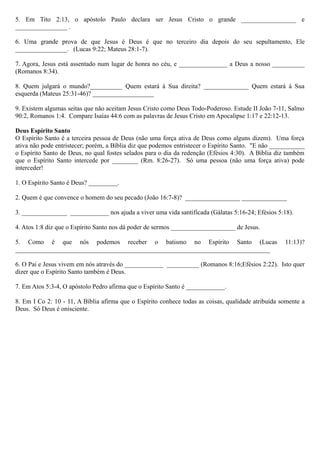 5. Em Tito 2:13, o apóstolo Paulo declara ser Jesus Cristo o grande _________________ e
________________ .
6. Uma grande prova de que Jesus é Deus é que no terceiro dia depois do seu sepultamento, Ele
________________. (Lucas 9:22; Mateus 28:1-7).
7. Agora, Jesus está assentado num lugar de honra no céu, e _______________ a Deus a nosso __________
(Romanos 8:34).
8. Quem julgará o mundo?__________ Quem estará à Sua direita? ______________ Quem estará à Sua
esquerda (Mateus 25:31-46)? ___________________
9. Existem algumas seitas que não aceitam Jesus Cristo como Deus Todo-Poderoso. Estude II João 7-11, Salmo
90:2, Romanos 1:4. Compare Isaías 44:6 com as palavras de Jesus Cristo em Apocalipse 1:17 e 22:12-13.
Deus Espírito Santo
O Espírito Santo é a terceira pessoa de Deus (não uma força ativa de Deus como alguns dizem). Uma força
ativa não pode entristecer; porém, a Bíblia diz que podemos entristecer o Espírito Santo. "E não ___________
o Espírito Santo de Deus, no qual fostes selados para o dia da redenção (Efésios 4:30). A Bíblia diz também
que o Espírito Santo intercede por ________ (Rm. 8:26-27). Só uma pessoa (não uma força ativa) pode
interceder!
1. O Espírito Santo é Deus? _________.
2. Quem é que convence o homem do seu pecado (João 16:7-8)? _________________ ______________
3. ______________ ____________ nos ajuda a viver uma vida santificada (Gálatas 5:16-24; Efésios 5:18).
4. Atos 1:8 diz que o Espírito Santo nos dá poder de sermos ____________________ de Jesus.
5. Como é que nós podemos receber o batismo no Espírito Santo (Lucas 11:13)?
_______________________________________________________________________________
6. O Pai e Jesus vivem em nós através do ____________ __________ (Romanos 8:16;Efésios 2:22). Isto quer
dizer que o Espírito Santo também é Deus.
7. Em Atos 5:3-4, O apóstolo Pedro afirma que o Espírito Santo é ____________.
8. Em I Co 2: 10 - 11, A Bíblia afirma que o Espírito conhece todas as coisas, qualidade atribuída somente a
Deus. Só Deus é onisciente.
 
