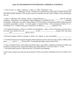 Lição 15 O MELHOR DOS INVESTIMENTOS: O DÍZIMO E AS OFERTAS
1. Como era que os judeus roubavam a Deus no Velho Testamento? Nos_____________________ e nas
___________________ (Malaquias 3:8-10). O Dízimo foi estabelecido por Deus para o sustento da Sua obra.
Os homens tentam sustentar a obra de Deus através de métodos que não estão na Bíblia, como arraial,bingo,
rifa, etc..
2. Qual é a diferença entre dízimos, ofertas e esmolas?Dízimo é a __________________ parte de tudo que
recebemos. Demonstra a sua obediência a Deus (Malaquias 3:10).Oferta é a sua ______________ voluntária
de adoração. Demonstra o seu amor a Deus (Mateus 2:10-11).Esmola é a doação que é feita em amor para com
o próximo necessitado e carente. A esmola agrada o coração de Deus e terá recompensas (Salmo 41:1-3 ;
Provérbios19:17). A Bíblia ensina que a esmola deve ser dada em___________ (Mateus 6:2-4).
3. No Antigo Testamento, o dízimo e as ofertas eram obrigatórios. Agora, no Novo Testamento, devemos dar, e
até muito mais, porém não com ______________ ou por ____________________ porque Deus ama quem
_______ com _________________ (II Cor. 9:6-7).
4. Devemos entregar o dízimo e entregar as ofertas com alegria ou por necessidade?___________________.
5. O mundo pensa que para alguém prosperar financeiramente é preciso tirar dos outros. Porém a Bíblia ensina
que é _______ que se ______ (Lucas 6:38). É um grande privilégio e prazer (Atos 20:35).
6. Veja o exemplo de duas viúvas pobres que deram tudo o que tinham, confiando na promessa de Deus, que
Ele abriria as janelas do céu e derramaria bênção sem medida (Marcos 12:41-44 e I Reis 17: 12-16).
7. Não tenha medo de provar a Deus nessa área; é Ele Quem está mandando.
8. Não vamos esquecer que tudo que temos pertence a Deus, pois fomos comprados por Ele (I Coríntios 6:19-
20).
 