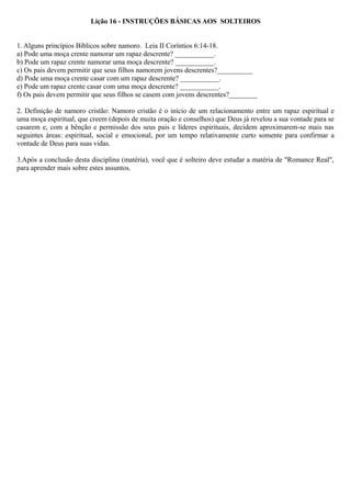 Lição 16 - INSTRUÇÕES BÁSICAS AOS SOLTEIROS
1. Alguns princípios Bíblicos sobre namoro. Leia II Coríntios 6:14-18.
a) Pode uma moça crente namorar um rapaz descrente? ___________.
b) Pode um rapaz crente namorar uma moça descrente? ___________.
c) Os pais devem permitir que seus filhos namorem jovens descrentes?__________
d) Pode uma moça crente casar com um rapaz descrente? ___________.
e) Pode um rapaz crente casar com uma moça descrente? ___________.
f) Os pais devem permitir que seus filhos se casem com jovens descrentes?________
2. Definição de namoro cristão: Namoro cristão é o início de um relacionamento entre um rapaz espiritual e
uma moça espiritual, que creem (depois de muita oração e conselhos) que Deus já revelou a sua vontade para se
casarem e, com a bênção e permissão dos seus pais e líderes espirituais, decidem aproximarem-se mais nas
seguintes áreas: espiritual, social e emocional, por um tempo relativamente curto somente para confirmar a
vontade de Deus para suas vidas.
3.Após a conclusão desta disciplina (matéria), você que é solteiro deve estudar a matéria de "Romance Real",
para aprender mais sobre estes assuntos.
 