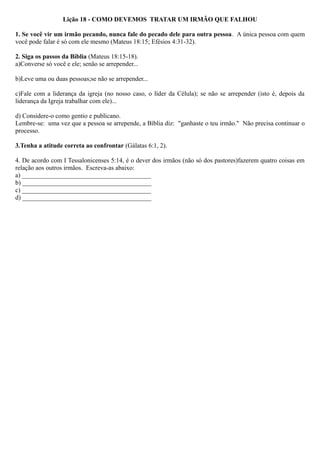 Lição 18 - COMO DEVEMOS TRATAR UM IRMÃO QUE FALHOU
1. Se você vir um irmão pecando, nunca fale do pecado dele para outra pessoa. A única pessoa com quem
você pode falar é só com ele mesmo (Mateus 18:15; Efésios 4:31-32).
2. Siga os passos da Bíblia (Mateus 18:15-18).
a)Converse só você e ele; senão se arrepender...
b)Leve uma ou duas pessoas;se não se arrepender...
c)Fale com a liderança da igreja (no nosso caso, o líder da Célula); se não se arrepender (isto é, depois da
liderança da Igreja trabalhar com ele)...
d) Considere-o como gentio e publicano.
Lembre-se: uma vez que a pessoa se arrepende, a Bíblia diz: "ganhaste o teu irmão." Não precisa continuar o
processo.
3.Tenha a atitude correta ao confrontar (Gálatas 6:1, 2).
4. De acordo com I Tessalonicenses 5:14, é o dever dos irmãos (não só dos pastores)fazerem quatro coisas em
relação aos outros irmãos. Escreva-as abaixo:
a) ________________________________________
b) ________________________________________
c) ________________________________________
d) ________________________________________
 
