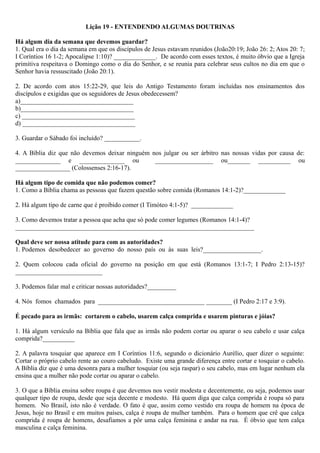 Lição 19 - ENTENDENDO ALGUMAS DOUTRINAS
Há algum dia da semana que devemos guardar?
1. Qual era o dia da semana em que os discípulos de Jesus estavam reunidos (João20:19; João 26: 2; Atos 20: 7;
I Coríntios 16 1-2; Apocalipse 1:10)? _____________. De acordo com esses textos, é muito óbvio que a Igreja
primitiva respeitava o Domingo como o dia do Senhor, e se reunia para celebrar seus cultos no dia em que o
Senhor havia ressuscitado (João 20:1).
2. De acordo com atos 15:22-29, que leis do Antigo Testamento foram incluídas nos ensinamentos dos
discípulos e exigidas que os seguidores de Jesus obedecessem?
a)___________________________________
b)___________________________________
c) ___________________________________
d) ___________________________________
3. Guardar o Sábado foi incluído? ___________.
4. A Bíblia diz que não devemos deixar ninguém nos julgar ou ser árbitro nas nossas vidas por causa de:
______________ e ______________ ou __________________ ou_______ __________ ou
_________________ (Colossenses 2:16-17).
Há algum tipo de comida que não podemos comer?
1. Como a Bíblia chama as pessoas que fazem questão sobre comida (Romanos 14:1-2)?_____________
2. Há algum tipo de carne que é proibido comer (I Timóteo 4:1-5)? _____________
3. Como devemos tratar a pessoa que acha que só pode comer legumes (Romanos 14:1-4)?
__________________________________________________________________________
Qual deve ser nossa atitude para com as autoridades?
1. Podemos desobedecer ao governo do nosso país ou às suas leis?__________________.
2. Quem colocou cada oficial do governo na posição em que está (Romanos 13:1-7; I Pedro 2:13-15)?
___________________________
3. Podemos falar mal e criticar nossas autoridades?_________
4. Nós fomos chamados para _________________________________ ________ (I Pedro 2:17 e 3:9).
É pecado para as irmãs: cortarem o cabelo, usarem calça comprida e usarem pinturas e jóias?
1. Há algum versículo na Bíblia que fala que as irmãs não podem cortar ou aparar o seu cabelo e usar calça
comprida?__________
2. A palavra tosquiar que aparece em I Coríntios 11:6, segundo o dicionário Aurélio, quer dizer o seguinte:
Cortar o próprio cabelo rente ao couro cabeludo. Existe uma grande diferença entre cortar e tosquiar o cabelo.
A Bíblia diz que é uma desonra para a mulher tosquiar (ou seja raspar) o seu cabelo, mas em lugar nenhum ela
ensina que a mulher não pode cortar ou aparar o cabelo.
3. O que a Bíblia ensina sobre roupa é que devemos nos vestir modesta e decentemente, ou seja, podemos usar
qualquer tipo de roupa, desde que seja decente e modesto. Há quem diga que calça comprida é roupa só para
homem. No Brasil, isto não é verdade. O fato é que, assim como vestido era roupa de homem na época de
Jesus, hoje no Brasil e em muitos países, calça é roupa de mulher também. Para o homem que crê que calça
comprida é roupa de homens, desafiamos a pôr uma calça feminina e andar na rua. É óbvio que tem calça
masculina e calça feminina.
 