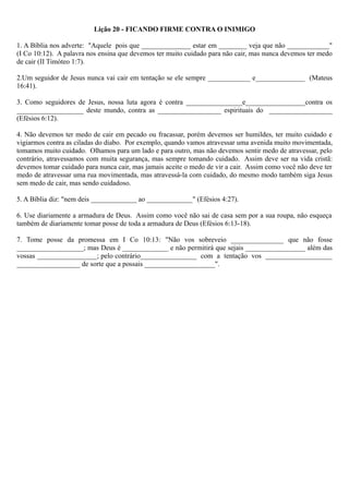 Lição 20 - FICANDO FIRME CONTRA O INIMIGO
1. A Bíblia nos adverte: "Aquele pois que ______________ estar em ________ veja que não ____________"
(I Co 10:12). A palavra nos ensina que devemos ter muito cuidado para não cair, mas nunca devemos ter medo
de cair (II Timóteo 1:7).
2.Um seguidor de Jesus nunca vai cair em tentação se ele sempre ____________ e______________ (Mateus
16:41).
3. Como seguidores de Jesus, nossa luta agora é contra ________________e_________________contra os
___________________ deste mundo, contra as __________________ espirituais do __________________
(Efésios 6:12).
4. Não devemos ter medo de cair em pecado ou fracassar, porém devemos ser humildes, ter muito cuidado e
vigiarmos contra as ciladas do diabo. Por exemplo, quando vamos atravessar uma avenida muito movimentada,
tomamos muito cuidado. Olhamos para um lado e para outro, mas não devemos sentir medo de atravessar, pelo
contrário, atravessamos com muita segurança, mas sempre tomando cuidado. Assim deve ser na vida cristã:
devemos tomar cuidado para nunca cair, mas jamais aceite o medo de vir a cair. Assim como você não deve ter
medo de atravessar uma rua movimentada, mas atravessá-la com cuidado, do mesmo modo também siga Jesus
sem medo de cair, mas sendo cuidadoso.
5. A Bíblia diz: "nem deis _____________ ao _____________" (Efésios 4:27).
6. Use diariamente a armadura de Deus. Assim como você não sai de casa sem por a sua roupa, não esqueça
também de diariamente tomar posse de toda a armadura de Deus (Efésios 6:13-18).
7. Tome posse da promessa em I Co 10:13: "Não vos sobreveio _______________ que não fosse
___________________; mas Deus é _____________ e não permitirá que sejais _________________ além das
vossas _________________; pelo contrário________________ com a tentação vos ___________________
__________________ de sorte que a possais ____________________".
 