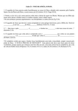 Lição 21 - VOLTAR ATRÁS, JAMAIS.
1. O seguidor de Jesus precisa andar humildemente no temor de Deus, dirigido todo momento pelo Espírito
Santo à luz da Palavra de Deus, e assim nunca cair (I Coríntios 10:12; Tiago 4:6-8).
2. Porém, se ele vier a cair, nunca precisa voltar atrás e deixar de seguir seu Mestre. Mesmo que sua falha seja
muito séria, deixar o Senhor nunca é a melhor solução, como o diabo sugere.
3.Se isto acontecer, procure urgentemente o seu discipulador e se abra com ele (Tg 5:16).
4. O seguidor de Jesus que desviar e nunca arrepender-se corre perigos horrorosos, pois a Bíblia diz: Horrível
____________é cair nas _______do Deus________ (Hebreus 10:26-31). E mais.
5. "… Que mau e quão ____________ é____________ o Senhor teu _________ e não teres temor de mim…"
(Jeremias 2:19).
6. O seguidor de Jesus que volta atrás é comparado com o _________________ que voltou ao seu próprio
______________ e a _________________ lavada que voltou a________________ no __________________
(II Pedro 2:20-22).
7.O verdadeiro cristão que segue o Senhor Jesus humildemente com toda a sinceridade, sempre vencerá pelo
poder de Deus. E NUNCA PRECISA SE DESVIAR!!!! Esta palavra não deve nem fazer parte do nosso
vocabulário, porque aquele que começou uma boa obra em nós, com toda certeza há de completá-la, até o dia
da volta do Senhor Jesus (Filipenses 1:6; I Coríntios 10:12-13; Judas 24; II Coríntios 2:14; Romanos 8:37).
 