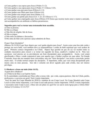 a) Como ganhar o seu esposo para Jesus (I Pedro 3:1-2).
b) Como ganhar a sua esposa para Jesus (I Pedro 3:7; Efésios 5:25).
c) Como ganhar seus pais para Jesus (Efésios 6:1-3).
d) Como ganhar seus filhos para Jesus (Efésios 6:4).
e) Como ganhar seus amigos para Jesus (Salmo 1:1).
f) Como ganhar seu patrão para Jesus (Col. 3: 22- 25; Efésios 6: 5-7).
g) Como ganhar seus empregados para Jesus (Efésios 6:9).Temos que mostrar muito amor e manter a amizade,
sem acompanhá-los em ambiente se hábitos pecaminosos.
Sugestões para você se tornar uma testemunha bem sucedida.
a) Ame as pessoas;
b) Não as critique
c) Não fale de religião; fale de Jesus;
d) Não as julgue;
e) Não entre em debates e discussões;
f) Ore antes de falar com a pessoa e peça sabedoria de Deus.
O que é fazer discípulos?
(Mateus 28:19-20) O que fazer depois que você ganha alguém para Jesus? Assim como uma boa mãe cuida e
protege seu novo bebê, você também deve se responsabilizar e cuidar do bebê espiritual que você acabou de
gerar. Primeiro comece integrando-o na Célula. Depois faça questão de que ele (a) vai receber todos os
cuidados necessários para crescer e se tornar um seguidor de Jesus, saudável e maduro na fé. Para isso
acontecer, você precisa ser ou providenciar um bom discipulador para acompanhá-lo. Assim, você estará
glorificando a Deus e sendo responsável para com aqueles que o Senhor confiou em suas mãos. Na Grande
Comissão, Jesus não nos mandou fazer convertidos, mas sim "fazer discípulos"; isso inclui a conversão, porém
muito mais. O cristão normal sempre faz discípulos. É importante, então, que você esteja discipulando pelo
menos uma ou mais pessoas. Isso não é somente um dever sagrado para cada cristão, mas um imenso
privilégio.
5. Obedecer a Jesus em tudo (João 14:15).
A quem deve obedecer?
a) À Palavra de Deus e ao Espírito Santo.
b) Às autoridades constituídas por Deus sobre a nossa vida: pai e mãe, esposo,pastores, líder de Célula, patrão,
professores e o governo em geral. Você é muito importante.
Você faz parte do Corpo Mundial de JESUS e também de um Corpo Local. No Corpo Mundial cada Corpo
Local se torna muito importante, e no Corpo Local cada pessoa é muito importante. VOCÊ é muito importante
e necessário neste Corpo Local, e Deus tem um plano no qual Ele vai usá-lo nesta Igreja para a Glória Dele!
Aleluia! (I Coríntios 12:12-27)!!
 