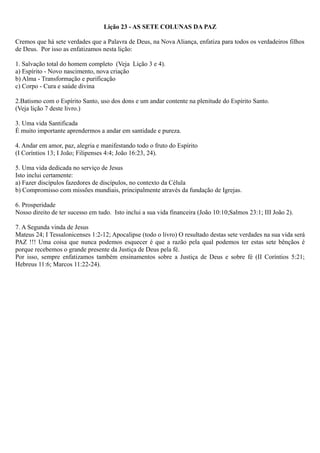 Lição 23 - AS SETE COLUNAS DA PAZ
Cremos que há sete verdades que a Palavra de Deus, na Nova Aliança, enfatiza para todos os verdadeiros filhos
de Deus. Por isso as enfatizamos nesta lição:
1. Salvação total do homem completo (Veja Lição 3 e 4).
a) Espírito - Novo nascimento, nova criação
b) Alma - Transformação e purificação
c) Corpo - Cura e saúde divina
2.Batismo com o Espírito Santo, uso dos dons e um andar contente na plenitude do Espírito Santo.
(Veja lição 7 deste livro.)
3. Uma vida Santificada
É muito importante aprendermos a andar em santidade e pureza.
4. Andar em amor, paz, alegria e manifestando todo o fruto do Espírito
(I Coríntios 13; I João; Filipenses 4:4; João 16:23, 24).
5. Uma vida dedicada no serviço de Jesus
Isto inclui certamente:
a) Fazer discípulos fazedores de discípulos, no contexto da Célula
b) Compromisso com missões mundiais, principalmente através da fundação de Igrejas.
6. Prosperidade
Nosso direito de ter sucesso em tudo. Isto inclui a sua vida financeira (João 10:10;Salmos 23:1; III João 2).
7. A Segunda vinda de Jesus
Mateus 24; I Tessalonicenses 1:2-12; Apocalipse (todo o livro) O resultado destas sete verdades na sua vida será
PAZ !!! Uma coisa que nunca podemos esquecer é que a razão pela qual podemos ter estas sete bênçãos é
porque recebemos o grande presente da Justiça de Deus pela fé.
Por isso, sempre enfatizamos também ensinamentos sobre a Justiça de Deus e sobre fé (II Coríntios 5:21;
Hebreus 11:6; Marcos 11:22-24).
 