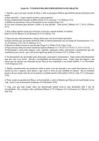 Lição 24 - 7 PASSOS PARA RECEBER REPOSTAS DE ORAÇÃO
1. Decida o que você quer receber de Deus e ache as passagens bíblicas que definitivamente prometem estas
coisas.
a) Seja específico. (vagas orações recebem vagas respostas)
b) Seja completamente baseado na Bíblia (Isaías 55:11; Jeremias 1:12; Hebreus 4:12).
c) Medite nas promessas e fixe-as firmemente no seu coração (Josué 1:8).
d) Use estas escrituras para derrotar o diabo e as suas dúvidas. "Está escrito" (Mateus 4:4, 7, 10-11 e Efésios
4:17).
2. Peça a Deus aquelas coisas que você quer e creia que, naquele instante, as recebeu
(João 16:23-24; Marcos 11:24; Romanos 8:31-32; Efésios 1:3).
3. Faça com que cada pensamento e desejo afirme que você já tem aquilo que pediu.
a) Nunca permita que um retrato mental de falha ou derrota permaneça em sua mente (II Tessalonicenses 1:11-
12; II Coríntios 2:14 e 10:3-5; Hebreus 11:1).
b) Resista ao diabo e resista às suas dúvidas (Tiago 4:7; I Pedro 5:8-9; Tiago 1:6-8).
c) Faça com que tenha um retrato mental da resposta (Hebreus 11:1; II Cor 4:13-18 e5:1-7; I Cor 2:12-16).
d) Desarraigue e anule toda imagem, visão, sugestão, impressão, sonho, sentimentos e pensamentos que não
contribuem com a sua fé - que você já tem aquilo que pediu (I Coríntios 10:3-5; Gálatas 1:6-9).
4. Os pensamentos são governados pela observação, associação e ensinamentos. Vigie contra todo pensamento
mau que vem à sua mente. Dúvida e incredulidade são pensamentos maus. Fique longe dos lugares e das
coisas que não apoiam sua afirmação de que Deus já tem respondido a sua oração (Salmos 1:1-3; Provérbios
13:20; Filipenses 4:8).
5. Medite constantemente nas promessas sobre as quais você tem baseado a sua oração.Você precisa ver a si
mesmo já com a resposta, fazer planos e agir como se fosse já uma realidade no natural. Aja no resultado
positivo da sua oração antes de ver no natural o resultado positivo (Provérbios 4:20-22; João 15:7; Colossenses
3:16).
6. Pense sempre na grandeza de Deus e na Sua bondade, e conte as bênçãos que Deus já tem manifestado na sua
vida. Assim a sua fé aumentará (Filipenses 4:6-8;Romanos 4:20).
7. Faça com que toda oração sobre um determinado pedido torne-se uma declaração defé e não de
incredulidade. Ore a solução e não o problema (Mateus 6:7-8; Filipenses 4:6; Colossenses 4:2; Marcos 11:24; I
João 5:4).
 