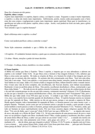 Lição 25 - O HOMEM - ESPÍRITO, ALMA E CORPO
Deus fez o homem em três partes:
Espírito, alma e corpo.
A parte mais importante é o espírito, depois a alma, e só depois o corpo. Enquanto o corpo é muito importante,
o espírito e a alma são muito mais importantes. Infelizmente, porém, muitos estão preocupados com o bem-
estar dos seus corpos e negligenciam a parte mais importante: aparte espiritual. Deus quer te transformar e te
aperfeiçoar em todas as três partes: espírito, alma e corpo. Assim, você poderá ter êxito em tudo, para a glória
do seu Salvador!
Você entende o que é o espírito humano?
Qual a diferença entre o espírito e a alma?
Como você poderá purificar a alma e controlar o corpo?
Nesta lição estaremos estudando o que a Bíblia diz sobre isto.
1.O espírito - O verdadeiro homem interior, a parte que se comunica com Deus (animais não têm espírito).
2.A alma - Mente, emoções e poder de tomar decisões.
3. O corpo - A cabeça, tronco, membros e os cinco sentidos.
O Nosso Espírito
A Bíblia nos ensina que Deus é Espírito: "Deus é espírito, e importa que os seus adoradores o adorem em
espírito e em verdade" (João 4:24). Já que Deus criou o homem à Sua imagem (Gênesis 1:26), sabemos que
Deus o criou como um espírito. De todas as criações de Deus, só o homem foi criado à Sua imagem, por isso
sabemos que os animais não têm espírito. Os animais não têm comunicação com Deus. Você tem uma alma.
Você não é um corpo. Você é um espírito, e você possui uma alma (mente, emoções, poder de tomar decisões).
Você habita no seu corpo. Adão e Eva foram criados à imagem de Deus, tinham domínio sobre o mundo inteiro.
Eles viviam uma vida de êxito completo, não envelheciam, não ficavam doentes, nem tinham necessidades.
Realmente viviam no perfeito plano de Deus. Eles porém, escolheram desobedecer a Deus, contrariando o que
Deus tinha falado: ". . . De toda árvore do jardim comerás livremente, mas da árvore do conhecimento do bem
e do mal não comerás;porque no dia em que dela comeres, certamente morrerás" (Gênesis 2:16-17).Realmente,
no dia em que o homem e sua esposa desobedeceram a Deus, eles morreram.Como? Fisicamente? Não, pois a
Bíblia diz que Adão ainda viveu 930 anos aqui na terra. A verdade é que Adão viveu 930 anos fisicamente
vivo, mas o seu espírito havia morrido quando ele desobedeceu a Deus. O espírito humano morreu no instante
em que foi separado de Deus. Adão morreu no dia em que pecou, porque o seu pecado o separou de Deus.
Desde aquele instante, toda a humanidade foi separada de Deus, e o homem passou a ter outro mestre e pai - o
próprio Satanás. "Portanto, assim como por um só homem entrou o pecado no mundo, e pelo pecado a morte,
assim também a morte passou a todos os homens, porque todos pecaram"(Romanos 5:12). Notamos, então, que
todo ser humano já nasce espiritualmente morto. Por isso Jesus assustou alguns religiosos quando Ele lhes
disse: "Vós sois do diabo, que é vosso pai" (João 8:44).É por isso que a Bíblia diz: ". . . se alguém não nascer
de novo, não pode ver o Reino de Deus" (João 3:3). Só tem uma maneira de uma pessoa nascer de novo e mais
uma vez ser perfeito e ligado com Deus: recebendo Jesus!!"Mas, a todos quantos o receberam, deu-lhes o poder
de serem feitos filhos de Deus; a saber: aos que crêem no seu nome" (João 1:12).". . . e estando nós mortos em
nossos delitos, nos deu vida juntamente com Cristo - pela graça sois salvos - " . . . pela graça sois salvos,
mediante a fé. . . não de obras, para que ninguém se glorie" (Efésios 2:5-9)."E assim, se alguém está em Cristo,
é nova criatura. . . pois somos feitura Dele, criado sem Cristo Jesus para boas obras. . . para que nele fôssemos
feitos justiça de Deus" (II Co.5:17; Efésios 2:10; II Cor. 5:21).
 