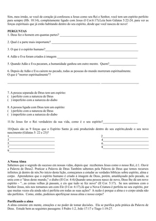 Sim, meu irmão, se você de coração já confessou a Jesus como seu Rei e Senhor, você tem um espírito perfeito
para sempre (Hb. 10:14), completamente ligado com Jesus (I Cor.6:17).Leia bem Gálatas 5:22-24, para ver as
forças espirituais que já estão habitando dentro do seu espírito, desde que você nasceu de novo!
PERGUNTAS
1. Deus fez o homem em quantas partes? _________________________________________________
2. Qual é a parte mais importante? ______________________________________________________
3. O que é o espírito humano?___________________________________________________________
4. Adão e Eva foram criados à imagem ___________________________________________________
5. Quando Adão e Eva pecaram, a humanidade ganhou um outro mestre. Quem?_________________
6. Depois de Adão e Eva cairem no pecado, todas as pessoas do mundo morreram espiritualmente.
O que é "morrer espiritualmente"?
___________________________________________________________ ________________________
7. A pessoa separada de Deus tem um espírito:
( ) perfeito com a natureza de Deus
( ) imperfeito com a natureza do diabo
8. A pessoa ligada com Deus tem um espírito:
( ) perfeito com a natureza de Deus
( ) imperfeito com a natureza do diabo
11.Se Jesus for o Rei verdadeiro da sua vida, como é o seu espírito?______________________
10.Quais são as 9 forças que o Espírito Santo já está produzindo dentro do seu espírito,desde o seu novo
nascimento (Gálatas 5: 22 e 23)?
1_____________________________ 2_____________________________
3_____________________________ 4_____________________________
5_____________________________ 6_____________________________
7_____________________________ 8_____________________________
9_____________________________
A Nossa Alma
Sabemos que o segredo do sucesso em nossas vidas, depois que recebemos Jesus como o nosso Rei, é:1. Ouvir
a Palavra de Deus2. Praticar a Palavra de Deus Também sabemos pela Palavra de Deus que temos recursos
infinitos já dentro de nós.No início desta lição, começamos a estudar as verdades bíblicas sobre espírito, alma e
corpo. Aprendemos que o espírito humano é criado à imagem de Deus, porém, amaldiçoado pelo pecado, se
uniu com o "deus deste mundo," o diabo (II Cor. 4:4).Quando uma pessoa nasce de novo, Deus lhe dá um novo
espírito - "...as coisas velhas já passam, e eis que tudo se fez novo" (II Cor. 5:17). Se nos unirmos com o
Senhor Jesus, nós nos tornamos um com Ele (I Cor. 6:17).Já que a Nova Criatura é perfeita no seu espírito, por
que muitas vezes ela ainda não é perfeita em todas as suas ações? A razão é porque a alma e o corpo ainda não
são perfeitos. Como, então, podemos aperfeiçoar nossa alma e nosso corpo?
Purificando a alma
A alma consiste em mente, emoções e no poder de tomar decisões. Ela se purifica pela prática da Palavra de
Deus. Estude bem as seguintes passagens: I Pedro 1:2, João 17:17 e Tiago 1:19-27.
 