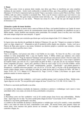 1. Mente
"Não vivam como vivem as pessoas deste mundo, mas deixe que Deus os transforme por uma completa
mudança de suas mentes. Assim vocês conhecerão a vontade de Deus, que é boa, perfeita e agradável a Ele"
(Romanos 12:2).Você é responsável pela sua mente! Vigie a sua mente e renove-a pela Palavra de Deus - lendo
a Bíblia, indo aos cultos e reuniões e escutando fitas. Para a sua fé crescer, é preciso que você renove a sua
mente com a Palavra. Não gaste tempo assistindo muita televisão, etc.. Isto geralmente só põe pensamentos
mundanos e anti-bíblicos na sua mente. "Pensem nas coisas lá o alto, e não nas que são daqui da terra"
(Colossenses 3:2).
2.Emoções e poder de tomar decisões.
Depois que a sua mente se renova mais e mais na Palavra de Deus, você poderá fortalecer seu "poder de tomar
decisões" (domínio próprio), através de constantemente tomar decisões de qualidade em obediência ao que a
Bíblia manda. Assim, também suas emoções serão controladas. Por exemplo: Jesus é seu Rei, mas você ainda
não sente sempre alegria nas suas emoções. E agora?
a) Renove a sua mente com versículos que dizem que você já tem alegria (João 15:11; Gálatas 5:22).
b) Agora tome uma decisão de qualidade de obedecer Filipenses 4:4, que diz: "Alegrai-vos sempre no Senhor;
outra vez digo, alegrai-vos". Alegrando-se pela fé produzirá enfim alegria nas emoções. Assim, você usa a
Palavra de Deus para renovar a sua mente, fortalecer seu domínio próprio e controlar suas emoções, e dessa
maneira sua alma se purifica mais e mais.
O Nosso corpo
Você é um espírito, você possui uma alma e você habita no seu corpo. Se Jesus for seu Rei, o seu corpo
também se torna propriedade Dele e casa do Espírito Santo. A Bíblia ordena que andemos com corpos
completamente puros: "Fugi da impureza! Qualquer outro pecado que uma pessoa comete é fora do corpo; mas
aquele que pratica a imoralidade peca contra o próprio corpo. Acaso não sabeis que o vosso corpo é santuário
do Espírito Santo, que está em vós, o qual tendes da parte de Deus, e que não sois de vós mesmos? Porque
fostes comprados por preço. Agora, pois, glorificai a Deus no vosso corpo" (I Cor. 6:18-20).A Bíblia ensina
que um dia nós ganharemos um corpo completamente perfeito -"glorificado" - que poderá aparecer e
desaparecer, e também atravessar paredes, voar, etc.(I Cor. 15:35-38; João 3:1-6).Até o dia da glorificação dos
nossos corpos chegar, temos o privilégio de andar em saúde divina pela fé na Palavra de Deus (III João 2;
Isaías 53:4-5; Gl. 3:13; Mateus 8:17; Marcos16:18; Tiago 5:14-16; I Pedro 2:24).Vamos ver agora como
podemos manter os nossos corpos em:
1. Pureza
a) Reconheça como um fato verdadeiro - você é puro e perfeito porque você é a justiça de Deus. Medite nisto.
Agora diga em voz alta: "Eu sou perfeito pelo sangue de Jesus" (Leia II Cor. 5:21; Hb. 10:14; I João 1:7).
b) Renove a sua mente purificando a sua alma.
c) Lembre-se dos drásticos resultados da impureza e decida-se a praticar a verdade(que você é puro) e tome
autoridade sobre o seu corpo, em nome de Jesus,controlando-o em pureza.
2. Saúde
a) Reconheça como um fato verdadeiro: você já foi curado porque Jesus levou suas enfermidades. Medite
nisto. Agora diga em voz alta: "Eu estou curado pelas chagas de Jesus!" (Leia Isaías 53:4-5; I Pedro 2:24).
b) Renove a sua mente, purificando a sua alma.
c) Lembre-se dos resultados da doença e decida praticar a verdade (que você já foi curado), e tome autoridade
sobre o seu corpo em nome de Jesus, controlando-o sem saúde. Da mesma forma, para garantir vitória em
outras áreas, esses mesmos três passos devem ser tomados. Por exemplo: viver uma vida disciplinada,
controlar a língua, etc..
 