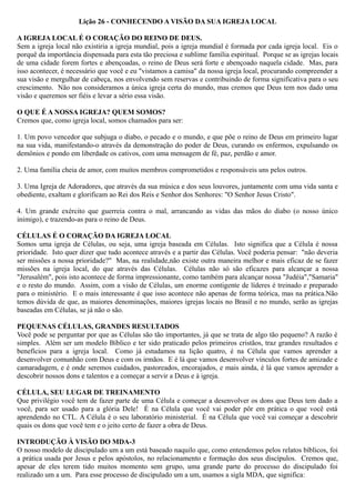 Lição 26 - CONHECENDO A VISÃO DA SUA IGREJA LOCAL
A IGREJA LOCAL É O CORAÇÃO DO REINO DE DEUS.
Sem a igreja local não existiria a igreja mundial, pois a igreja mundial é formada por cada igreja local. Eis o
porquê da importância dispensada para esta tão preciosa e sublime família espiritual. Porque se as igrejas locais
de uma cidade forem fortes e abençoadas, o reino de Deus será forte e abençoado naquela cidade. Mas, para
isso acontecer, é necessário que você e eu "vistamos a camisa" da nossa igreja local, procurando compreender a
sua visão e mergulhar de cabeça, nos envolvendo sem reservas e contribuindo de forma significativa para o seu
crescimento. Não nos consideramos a única igreja certa do mundo, mas cremos que Deus tem nos dado uma
visão e queremos ser fiéis e levar a sério essa visão.
O QUE É A NOSSA IGREJA? QUEM SOMOS?
Cremos que, como igreja local, somos chamados para ser:
1. Um povo vencedor que subjuga o diabo, o pecado e o mundo, e que põe o reino de Deus em primeiro lugar
na sua vida, manifestando-o através da demonstração do poder de Deus, curando os enfermos, expulsando os
demônios e pondo em liberdade os cativos, com uma mensagem de fé, paz, perdão e amor.
2. Uma família cheia de amor, com muitos membros comprometidos e responsáveis uns pelos outros.
3. Uma Igreja de Adoradores, que através da sua música e dos seus louvores, juntamente com uma vida santa e
obediente, exaltam e glorificam ao Rei dos Reis e Senhor dos Senhores: "O Senhor Jesus Cristo".
4. Um grande exército que guerreia contra o mal, arrancando as vidas das mãos do diabo (o nosso único
inimigo), e trazendo-as para o reino de Deus.
CÉLULAS É O CORAÇÃO DA IGREJA LOCAL
Somos uma igreja de Células, ou seja, uma igreja baseada em Células. Isto significa que a Célula é nossa
prioridade. Isto quer dizer que tudo acontece através e a partir das Células. Você poderia pensar: "não deveria
ser missões a nossa prioridade?" Mas, na realidade,não existe outra maneira melhor e mais eficaz de se fazer
missões na igreja local, do que através das Células. Células não só são eficazes para alcançar a nossa
"Jerusalém", pois isto acontece de forma impressionante, como também para alcançar nossa "Judéia","Samaria"
e o resto do mundo. Assim, com a visão de Células, um enorme contigente de líderes é treinado e preparado
para o ministério. E o mais interessante é que isso acontece não apenas de forma teórica, mas na prática.Não
temos dúvida de que, as maiores denominações, maiores igrejas locais no Brasil e no mundo, serão as igrejas
baseadas em Células, se já não o são.
PEQUENAS CÉLULAS, GRANDES RESULTADOS
Você pode se perguntar por que as Células são tão importantes, já que se trata de algo tão pequeno? A razão é
simples. Além ser um modelo Bíblico e ter sido praticado pelos primeiros cristãos, traz grandes resultados e
benefícios para a igreja local. Como já estudamos na lição quatro, é na Célula que vamos aprender a
desenvolver comunhão com Deus e com os irmãos. E é lá que vamos desenvolver vínculos fortes de amizade e
camaradagem, e é onde seremos cuidados, pastoreados, encorajados, e mais ainda, é lá que vamos aprender a
descobrir nossos dons e talentos e a começar a servir a Deus e à igreja.
CÉLULA, SEU LUGAR DE TREINAMENTO
Que privilégio você tem de fazer parte de uma Célula e começar a desenvolver os dons que Deus tem dado a
você, para ser usado para a glória Dele! É na Célula que você vai poder pôr em prática o que você está
aprendendo no CTL. A Célula é o seu laboratório ministerial. É na Célula que você vai começar a descobrir
quais os dons que você tem e o jeito certo de fazer a obra de Deus.
INTRODUÇÃO À VISÃO DO MDA-3
O nosso modelo de discipulado um a um está baseado naquilo que, como entendemos pelos relatos bíblicos, foi
a prática usada por Jesus e pelos apóstolos, no relacionamento e formação dos seus discípulos. Cremos que,
apesar de eles terem tido muitos momento sem grupo, uma grande parte do processo do discipulado foi
realizado um a um. Para esse processo de discipulado um a um, usamos a sigla MDA, que significa:
 