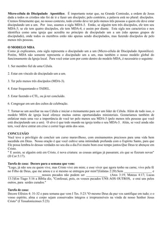 Micro-célula de Discipulado Apostólico. É importante notar que, na Grande Comissão, a ordem de Jesus
dada a todos os cristãos não foi de ir e fazer um discípulo; pelo contrário, a palavra está no plural: discípulos.
Cremos firmemente que, no nosso contexto, todo cristão deve ter pelo menos três pessoas a quem ele deve estar
discipulando um a um. Por isso, usamos a sigla MDA-3. Então, se alguém tem três discípulos, ele tem seu
MDA-3; se ele tem quatro discípulos, ele tem MDA-4, e assim por diante. Esta sigla nos caracteriza e nos
identifica como uma igreja que acredita no princípio de discipulado um a um (não apenas grupos de
discipulado), onde todos os membros estão não apenas sendo discipulados, mas fazendo discípulos de pelo
menos três pessoas.
O MODELO MDA
Como já explicamos, esta sigla representa o discipulado um a um (Micro-célula de Discipulado Apostólico).
Porém, MDA não somente representa o discipulado um a um, mas também o nosso modelo global do
funcionamento da Igreja local. Para você estar cem por cento dentro do modelo MDA, é necessário o seguinte:
1. Ser membro fiel de uma Célula.
2. Estar em vínculo de discipulado um a um.
3. Ter pelo menos três discípulos (MDA-3).
4. Estar frequentando o TADEL.
5. Estar fazendo o CTL, ou já ter concluído.
6. Congregar em um dos cultos de celebração.
7. Tornar-se um auxiliar na sua Célula e iniciar o treinamento para ser um líder de Célula. Além de tudo isso, o
modelo MDA de igreja local oferece muitas outras oportunidades ministeriais. Gostaríamos também de
enfatizar mais uma vez a importância de você ter pelo menos seu MDA-3 (pelo menos três pessoas que você
está discipulando um a um). O alvo é que todo mundo na igreja tenha o seu MDA-3. Aliás, se você ainda não
tem, você deve entrar em crise e correr logo atrás dos seus.
CONCLUSÃO
Você teve o privilégio de concluir um curso maravilhoso, com ensinamentos preciosos para uma vida bem
sucedida em Deus. Nossa oração é que você cultive uma intimidade profunda com o Espírito Santo, para que
Ele possa lembra-lo dessas verdades no seu dia a dia.Foi muito bom esse tempo juntos.Que Deus te abençoe em
Cristo.
" E assim, se alguém está em Cristo, é nova criatura: as cousas antigas já passaram; eis que se fizeram novas"
(II Cor 5:17).
Tarefa de casa: Decore para a semana que vem:
"Logo, já não sou eu quem vive, mas Cristo vive em mim; e esse viver que agora tenho na carne, vivo pela fé
no Filho de Deus, que me amou e a si mesmo se entregou por mim"(Gálatas 2:20).Sem _________________ e
_____________________nossos pecados não podem ser _____________ (Atos 3:19; Mateus 4:17; Lucas
13:3)Em Tiago 5:16 a Bíblia diz, "Confessai, pois, os vossos pecados UNS AOS OUTROS, e orai uns pelos
outros, para serdes curados."
Tarefa de casa:
Decore Efésios 4: 31-32 e para semana que vem I Tes. 5:23."O mesmo Deus da paz vos santifique em tudo; e o
vosso espírito, alma e corpo sejam conservados íntegros e irrepreensíveis na vinda de nosso Senhor Jesus
Cristo" (I Tessalonicenses 5:23)
 