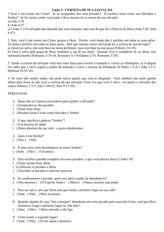 Lição 3 - CERTEZA DE SUA SALVAÇÃO
1.Você é um crente em Cristo? Já se arrependeu dos seus pecados? Já recebeu Jesus como seu Salvador e
Senhor? Se for assim, então você pode e deve mesmo ter a certeza da sua salvação.
a) João 3:36
b) João 6:37
c) I João 5:13A salvação não depende das suas emoções, mas sim do que diz a Palavra de Deus (João 5:24; João
6:47).
2. Sim, você é um crente em Cristo, graças a Deus. Porém, você ainda não é perfeito em todas as suas ações.
Só Jesus é perfeito em todas as Suas ações. Será que mesmo assim você pode ter a certeza da sua salvação?
a) Jesus nos salva, não com base na nossa perfeição, mas com base na sua graça (Efésios 2:8-10).
b) Você é salvo pela graça de Deus mediante a sua fé em Jesus. Quando tiver a verdadeira fé, as obras vem
automaticamente (Romanos 3:19-24; Romanos 4:1-8;Gálatas 2:16; Romanos 3:28).
3. Tendo a certeza da salvação você tem mais força para resistir à tentação e vencer as tribulações. a) A alegria
em saber que é salvo supera o poder da tentação e vence a tristeza da tribulação (II Pedro 1:3-4; I João 3:2-3;
Hebreus 10:35-36)
4. Se você não souber nadar, não pode salvar aquele que está se afogando. Você também não pode ganhar
almas para Jesus se não tiver a certeza da sua salvação. Uma vez que você é salvo, vai querer a salvação dos
outros (Mateus 7:3-5; João 1:40-42; Atos 9:17-20).
PERGUNTAS
1. Quais são os 2 passos necessários para ganhar a salvação?
( ) Arrepender-se dos pecados
( ) Fazer boas obras
( ) Receber Jesus Cristo como Salvador e Senhor
2. O que significa a palavra "Senhor"?
( ) Um homem de idade
( ) Dono absoluto da sua vida - a quem obedecemos
3. Jesus é seu Senhor?
( ) Sim ( ) Não
4. É uma coisa séria desobedecer ao nosso Senhor?
( ) Sim( ) Não ( ) Um pouco
5. Para receber o perdão completo dos seus pecados, o que você precisa fazer (I João1:9)?
( ) Fazer muitas boas obras.
( ) Confessar os pecados a Deus.
( ) Esconder os pecados o máximo possível.
6. Se confessarmos o pecado, quem nos dará o poder de abandoná-lo?
( ) Nós mesmos ( ) O Espírito Santo ( ) Maria ( ) Nunca teremos este poder
7. Para ser salvo, será que Deus tem que tomar o primeiro lugar na sua vida?
( ) Sim( ) Não( ) Mais ou menos
8. Quando alguém diz que "não consegue" abandonar um certo pecado pela causa de Cristo, será que Deus
realmente ocupa o primeiro lugar na vida dele?
( ) Sim( ) Não ( ) Deus entende e não liga
9. Cristo aceita o segundo lugar?
( ) Sim( ) Não( ) Se for quase o primeiro
 