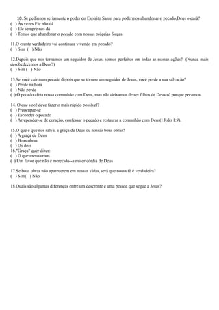 10. Se pedirmos seriamente o poder do Espírito Santo para podermos abandonar o pecado,Deus o dará?
( ) Às vezes Ele não dá
( ) Ele sempre nos dá
( ) Temos que abandonar o pecado com nossas próprias forças
11.O crente verdadeiro vai continuar vivendo em pecado?
( ) Sim ( ) Não
12.Depois que nos tornamos um seguidor de Jesus, somos perfeitos em todas as nossas ações? (Nunca mais
desobedecemos a Deus?)
( ) Sim ( ) Não
13.Se você cair num pecado depois que se tornou um seguidor de Jesus, você perde a sua salvação?
( ) Perde na hora
( ) Não perde
( ) O pecado afeta nossa comunhão com Deus, mas não deixamos de ser filhos de Deus só porque pecamos.
14. O que você deve fazer o mais rápido possível?
( ) Preocupar-se
( ) Esconder o pecado
( ) Arrepender-se de coração, confessar o pecado e restaurar a comunhão com Deus(I João 1:9).
15.O que é que nos salva, a graça de Deus ou nossas boas obras?
( ) A graça de Deus
( ) Boas obras
( ) Os dois
16."Graça" quer dizer:
( ) O que merecemos
( ) Um favor que não é merecido--a misericórdia de Deus
17.Se boas obras não aparecerem em nossas vidas, será que nossa fé é verdadeira?
( ) Sim( ) Não
18.Quais são algumas diferenças entre um descrente e uma pessoa que segue a Jesus?
 