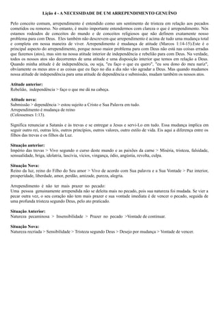 Lição 4 - A NECESSIDADE DE UM ARREPENDIMENTO GENUÍNO
Pelo conceito comum, arrependimento é entendido como um sentimento de tristeza em relação aos pecados
cometidos ou remorso. No entanto, é muito importante entendermos com clareza o que é arrependimento. Nós
estamos rodeados de conceitos do mundo e de conceitos religiosos que não definem exatamente nosso
problema para com Deus. Eles também não descrevem que arrependimento é acima de tudo uma mudança total
e completa em nossa maneira de viver. Arrependimento é mudança de atitude (Marcos 1:14-15).Este é o
principal aspecto do arrependimento, porque nosso maior problema para com Deus não está nas coisas erradas
que fazemos (atos), mas sim na nossa atitude interior de independência e rebelião para com Deus. Na verdade,
todos os nossos atos são decorrentes de uma atitude e uma disposição interior que temos em relação a Deus.
Quando minha atitude é de independência, ou seja, "eu faço o que eu quero", "eu sou dono do meu nariz",
obviamente os meus atos e as coisas que eu faço no dia a dia não vão agradar a Deus. Mas quando mudamos
nossa atitude de independência para uma atitude de dependência e submissão, mudam também os nossos atos.
Atitude anterior:
Rebelião, independência > faço o que me dá na cabeça.
Atitude nova:
Submissão > dependência > estou sujeito a Cristo e Sua Palavra em tudo.
Arrependimento é mudança de reino
(Colossenses 1:13).
Significa renunciar a Satanás e às trevas e se entregar a Jesus e servi-Lo em tudo. Essa mudança implica em
seguir outro rei, outras leis, outros princípios, outros valores, outro estilo de vida. Eis aqui a diferença entre os
filhos das trevas e os filhos da Luz.
Situação anterior:
Império das trevas > Vivo segundo o curso deste mundo e as paixões da carne > Miséria, tristeza, falsidade,
sensualidade, briga, idolatria, lascívia, vícios, vingança, ódio, angústia, revolta, culpa.
Situação Nova:
Reino da luz, reino do Filho do Seu amor > Vivo de acordo com Sua palavra e a Sua Vontade > Paz interior,
prosperidade, liberdade, amor, perdão, amizade, pureza, alegria.
Arrependimento é não ter mais prazer no pecado:
Uma pessoa genuinamente arrependida não se deleita mais no pecado, pois sua natureza foi mudada. Se vier a
pecar outra vez, o seu coração não tem mais prazer e sua vontade imediata é de vencer o pecado, seguida de
uma profunda tristeza segundo Deus, pelo ato praticado.
Situação Anterior:
Natureza pecaminosa > Insensibilidade > Prazer no pecado >Vontade de continuar.
Situação Nova:
Natureza recriada > Sensibilidade > Tristeza segundo Deus > Desejo por mudança > Vontade de vencer.
 