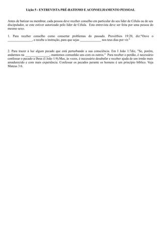 Lição 5 - ENTREVISTA PRÉ-BATISMO E ACONSELHAMENTO PESSOAL
Antes de batizar ou membrar, cada pessoa deve receber conselho em particular do seu líder de Célula ou de seu
discipulador, se este estiver autorizado pelo líder de Célula. Esta entrevista deve ser feita por uma pessoa do
mesmo sexo.
1. Para receber conselho como consertar problemas do passado. Provérbios 19:20, diz:"Ouve o
_______________, e recebe a instrução, para que sejas _____________ nos teus dias por vir."
2. Para trazer à luz algum pecado que está perturbando a sua consciência. Em I João 1:7diz, "Se, porém,
andarmos na _______________, mantemos comunhão uns com os outros." Para receber o perdão, é necessário
confessar o pecado a Deus (I João 1:9).Mas, às vezes, é necessário desabafar e receber ajuda de um irmão mais
amadurecido e com mais experiência. Confessar os pecados perante os homens é um princípio bíblico. Veja
Mateus 3:6.
 