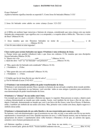 Lição 6 - BATISMO NAS ÁGUAS
O que é batismo?
A palavra batismo significa imersão ou aspersão?1. Como Jesus foi batizado (Mateus 3:15)?
_____________________________________________________________________________________
2. Jesus foi batizado como adulto ou como criança (Lucas 3:21-23)?
_____________________________________________________________________________________
a) A Bíblia em nenhum lugar menciona o batismo de crianças, considerando que uma criança com sua mente
limitada não compreende o que significa crer e se arrepender, e a respeito delas a bíblia diz: "Dos tais é o reino
de Deus" (Mateus10:14).
3. Jesus mandou que nós fôssemos batizados no nome do __________, do___________ e do
___________________________ (Mateus 28:19).
4. Isto foi uma ordem ou uma sugestão?
_____________________________________________________________________________________
Cinco razões para sermos batizados nas águas: O batismo é uma ordenança de Jesus.
a. Porque temos que guardar (obedecer) tudo o que Jesus nos ordenou. E Ele mandou que seus discípulos
fossem batizados (Mateus 28:20).
b. "Quem crer e for _______________, será _____________" (Marcos 16:16).
c. Qual dos dois: "crer" ou "ser batizado" vem primeiro? _________ (Marcos 16:16).
d. "Mas, quem não for batizado será condenado" (Marcos 16:16).
( ) Verdadeiro ( ) Falso
e. "Mas quem não crer será condenado" (Marcos 16:16).
( ) Verdadeiro ( ) Falso
f. O ladrão que fez de Jesus Rei de sua vida foi salvo? ___________
g. Ele foi batizado (Lucas 23:42-43)? _________
2. O batismo é um testemunho público do poder transformador de Jesus.
O Batismo é um testemunho perante Deus e perante os homens da sua salvação completa deste mundo perdido.
Por isso é muito importante no seu batismo, você convidar todos os seus amigos e parentes para assistirem a
essa demonstração do poder transformador de Jesus.
O batismo é a "aliança" da sua união com Cristo.
Um exemplo que nos ajuda a entender o Batismo nas águas é o seguinte: Duas pessoas se casam, e depois usam
a aliança demonstrando ao mundo que estão casadas. Assim, você também faz de Jesus o Rei de sua vida, e
depois é batizado, demonstrando ao mundo que você é um Servo do Rei Jesus e uma Nova Pessoa. O Batismo,
então, é também um símbolo da sua união com Jesus. Mas, primeiro vem a união com Jesus, depois segue-se o
símbolo dessa união.
O batismo é a demonstração do seu culto fúnebre e da sua ressurreição para uma nova vida.
No batismo, você está demonstrando o que já aconteceu na sua vida, ou seja, a sua união com Ele na sua morte,
sepultamento e ressurreição em Cristo. Quando nascemos de novo, o velho homem morreu, mas no batismo nos
apropriamos do enterro e sepultamento deste velho homem e liberamos a fé de que, ao sairmos das águas,
somente o novo homem permanecerá em nós.
a.O Batismo significa o nosso __________________ com Jesus na sua morte, e a ___________________
dentre os mortos pela glória do Pai.b. "Assim também andemos nós em___________ de _______ (Rm. 6:3-4).
 