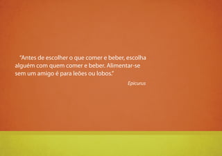 5
“Antes de escolher o que comer e beber, escolha
alguém com quem comer e beber. Alimentar-se
sem um amigo é para leões ou lobos.”
Epicurus
 